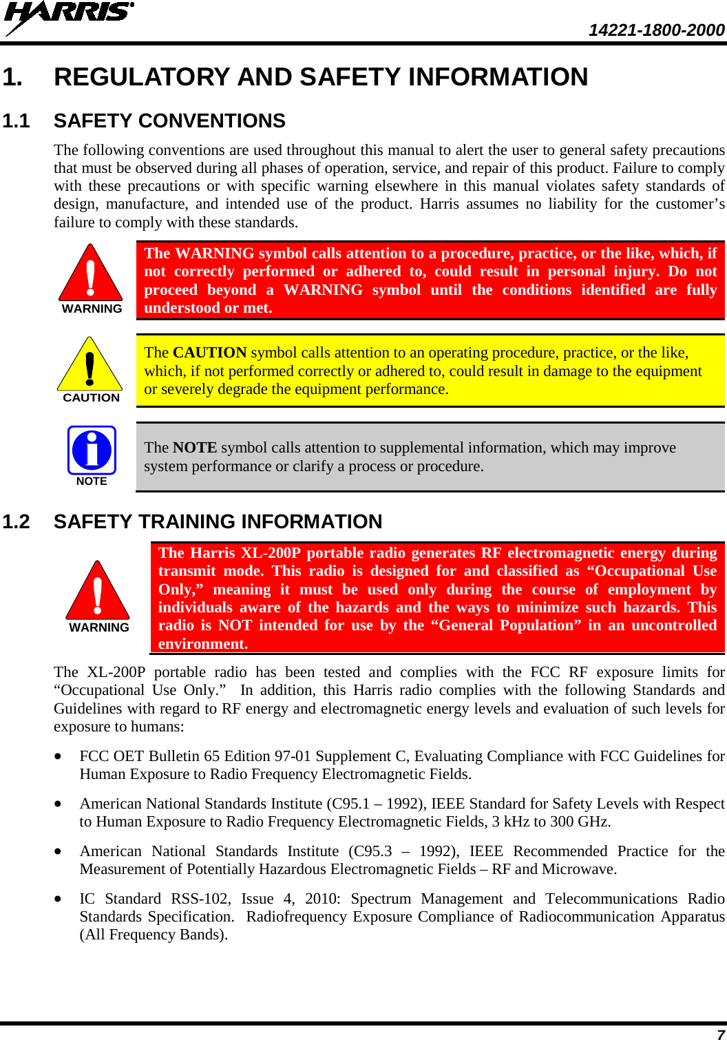  14221-1800-2000 7 1. REGULATORY AND SAFETY INFORMATION 1.1 SAFETY CONVENTIONS The following conventions are used throughout this manual to alert the user to general safety precautions that must be observed during all phases of operation, service, and repair of this product. Failure to comply with these precautions or with specific warning elsewhere in this manual violates safety standards of design, manufacture, and intended use of the product. Harris assumes no liability for the customer’s failure to comply with these standards.  The WARNING symbol calls attention to a procedure, practice, or the like, which, if not correctly performed or adhered to, could result in personal injury. Do not proceed beyond a WARNING symbol until the conditions identified are fully understood or met.    The CAUTION symbol calls attention to an operating procedure, practice, or the like, which, if not performed correctly or adhered to, could result in damage to the equipment or severely degrade the equipment performance.    The NOTE symbol calls attention to supplemental information, which may improve system performance or clarify a process or procedure. 1.2 SAFETY TRAINING INFORMATION  The Harris XL-200P portable radio generates RF electromagnetic energy during transmit mode. This radio is designed for and classified as “Occupational Use Only,” meaning it must be used only during the course of employment by individuals aware of the hazards and the ways to minimize such hazards. This radio is NOT intended for use by the “General Population” in an uncontrolled environment. The XL-200P portable radio has been tested and complies with the FCC RF exposure limits for “Occupational Use Only.”  In addition, this Harris radio complies with the following Standards and Guidelines with regard to RF energy and electromagnetic energy levels and evaluation of such levels for exposure to humans: • FCC OET Bulletin 65 Edition 97-01 Supplement C, Evaluating Compliance with FCC Guidelines for Human Exposure to Radio Frequency Electromagnetic Fields. • American National Standards Institute (C95.1 – 1992), IEEE Standard for Safety Levels with Respect to Human Exposure to Radio Frequency Electromagnetic Fields, 3 kHz to 300 GHz. • American National Standards Institute (C95.3 –  1992), IEEE Recommended Practice for the Measurement of Potentially Hazardous Electromagnetic Fields – RF and Microwave. • IC Standard RSS-102, Issue 4,  2010: Spectrum Management and Telecommunications Radio Standards Specification.  Radiofrequency Exposure Compliance of Radiocommunication Apparatus (All Frequency Bands). WARNINGCAUTIONNOTEWARNING