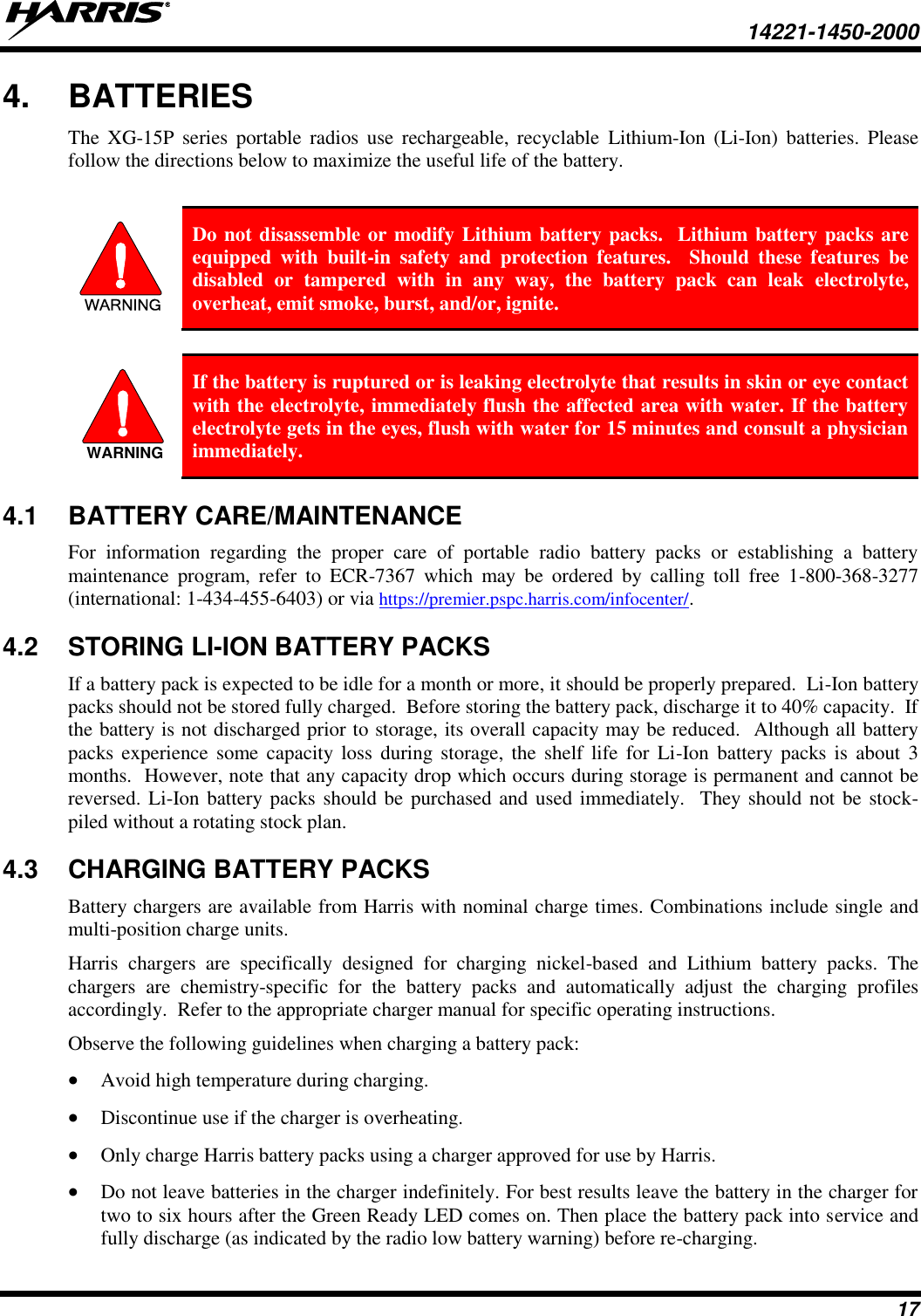   14221-1450-2000  17 4.  BATTERIES The  XG-15P  series  portable radios  use  rechargeable,  recyclable  Lithium-Ion (Li-Ion)  batteries.  Please follow the directions below to maximize the useful life of the battery.  WARNING Do not disassemble or modify Lithium battery packs.  Lithium battery packs are equipped  with  built-in  safety  and  protection  features.    Should  these  features  be disabled  or  tampered  with  in  any  way,  the  battery  pack  can  leak  electrolyte, overheat, emit smoke, burst, and/or, ignite.   If the battery is ruptured or is leaking electrolyte that results in skin or eye contact with the electrolyte, immediately flush the affected area with water. If the battery electrolyte gets in the eyes, flush with water for 15 minutes and consult a physician immediately. 4.1  BATTERY CARE/MAINTENANCE For  information  regarding  the  proper  care  of  portable  radio  battery  packs  or  establishing  a  battery maintenance  program,  refer  to  ECR-7367  which  may  be  ordered  by  calling  toll  free  1-800-368-3277 (international: 1-434-455-6403) or via https://premier.pspc.harris.com/infocenter/. 4.2  STORING LI-ION BATTERY PACKS If a battery pack is expected to be idle for a month or more, it should be properly prepared.  Li-Ion battery packs should not be stored fully charged.  Before storing the battery pack, discharge it to 40% capacity.  If the battery is not discharged prior to storage, its overall capacity may be reduced.  Although all battery packs experience  some  capacity loss during storage, the  shelf  life  for Li-Ion  battery packs is about  3 months.  However, note that any capacity drop which occurs during storage is permanent and cannot be reversed. Li-Ion battery packs should be  purchased and used immediately.  They should not be stock-piled without a rotating stock plan.  4.3  CHARGING BATTERY PACKS Battery chargers are available from Harris with nominal charge times. Combinations include single and multi-position charge units.  Harris  chargers  are  specifically  designed  for  charging  nickel-based  and  Lithium  battery  packs.  The chargers  are  chemistry-specific  for  the  battery  packs  and  automatically  adjust  the  charging  profiles accordingly.  Refer to the appropriate charger manual for specific operating instructions.  Observe the following guidelines when charging a battery pack:  Avoid high temperature during charging.   Discontinue use if the charger is overheating.  Only charge Harris battery packs using a charger approved for use by Harris.  Do not leave batteries in the charger indefinitely. For best results leave the battery in the charger for two to six hours after the Green Ready LED comes on. Then place the battery pack into service and fully discharge (as indicated by the radio low battery warning) before re-charging. WARNING
