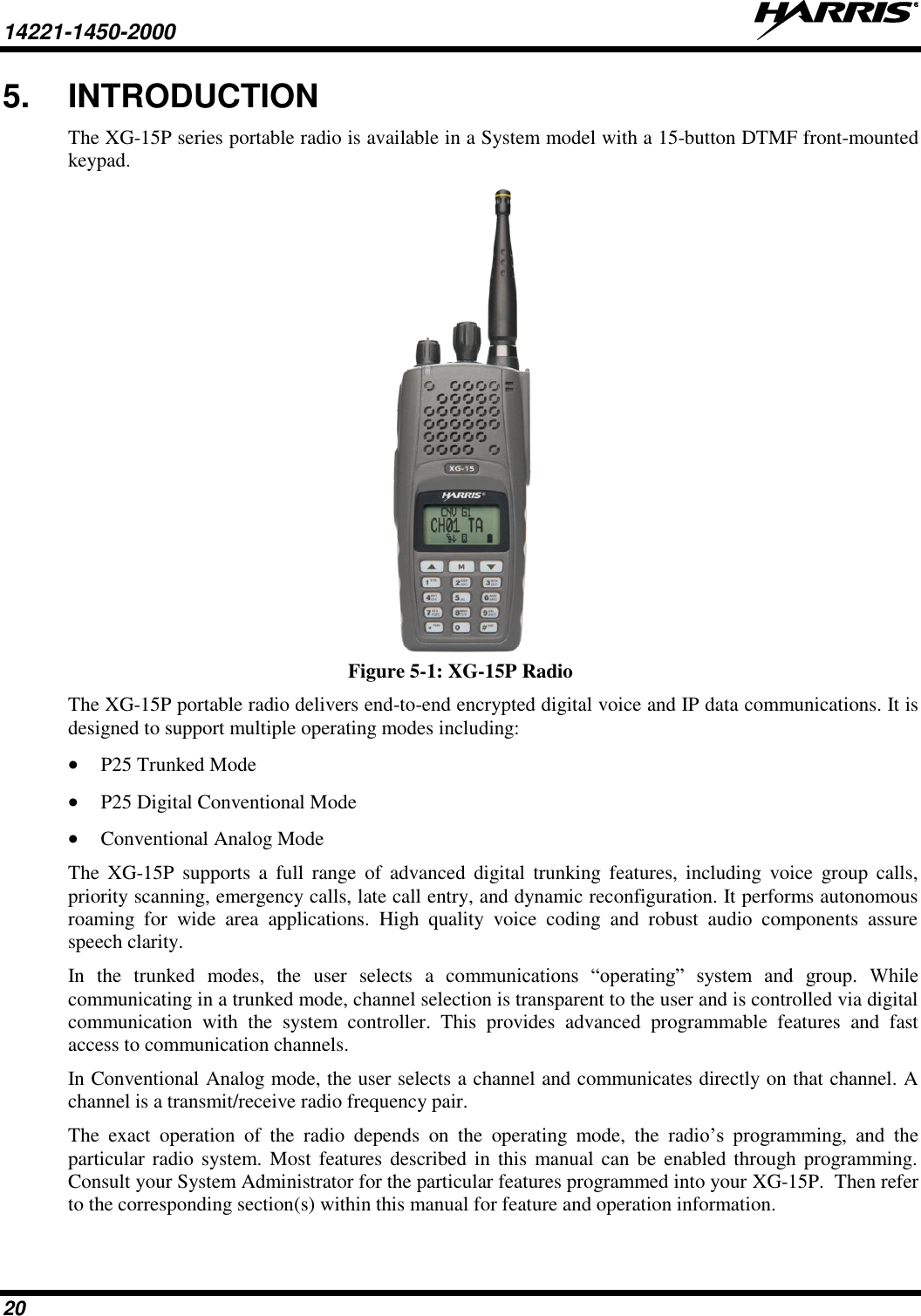 14221-1450-2000   20 5.  INTRODUCTION The XG-15P series portable radio is available in a System model with a 15-button DTMF front-mounted keypad.   Figure 5-1: XG-15P Radio The XG-15P portable radio delivers end-to-end encrypted digital voice and IP data communications. It is designed to support multiple operating modes including:  P25 Trunked Mode  P25 Digital Conventional Mode  Conventional Analog Mode The  XG-15P  supports  a  full  range  of  advanced  digital  trunking  features,  including  voice  group  calls, priority scanning, emergency calls, late call entry, and dynamic reconfiguration. It performs autonomous roaming  for  wide  area  applications.  High  quality  voice  coding  and  robust  audio  components  assure speech clarity. In  the  trunked  modes,  the  user  selects  a  communications  “operating”  system  and  group.  While communicating in a trunked mode, channel selection is transparent to the user and is controlled via digital communication  with  the  system  controller.  This  provides  advanced  programmable  features  and  fast access to communication channels. In Conventional Analog mode, the user selects a channel and communicates directly on that channel. A channel is a transmit/receive radio frequency pair. The  exact  operation  of  the  radio  depends  on  the  operating  mode,  the  radio’s  programming,  and  the particular radio  system. Most features described in  this manual  can be  enabled through programming. Consult your System Administrator for the particular features programmed into your XG-15P.  Then refer to the corresponding section(s) within this manual for feature and operation information. 