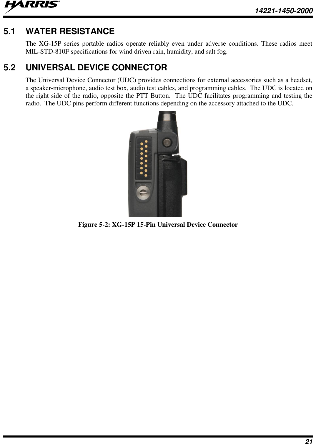   14221-1450-2000  21 5.1  WATER RESISTANCE The  XG-15P  series  portable  radios operate  reliably even  under  adverse  conditions. These radios  meet MIL-STD-810F specifications for wind driven rain, humidity, and salt fog.  5.2  UNIVERSAL DEVICE CONNECTOR The Universal Device Connector (UDC) provides connections for external accessories such as a headset, a speaker-microphone, audio test box, audio test cables, and programming cables.  The UDC is located on the right side of the radio, opposite the PTT Button.  The UDC facilitates programming and testing the radio.  The UDC pins perform different functions depending on the accessory attached to the UDC.    Figure 5-2: XG-15P 15-Pin Universal Device Connector 