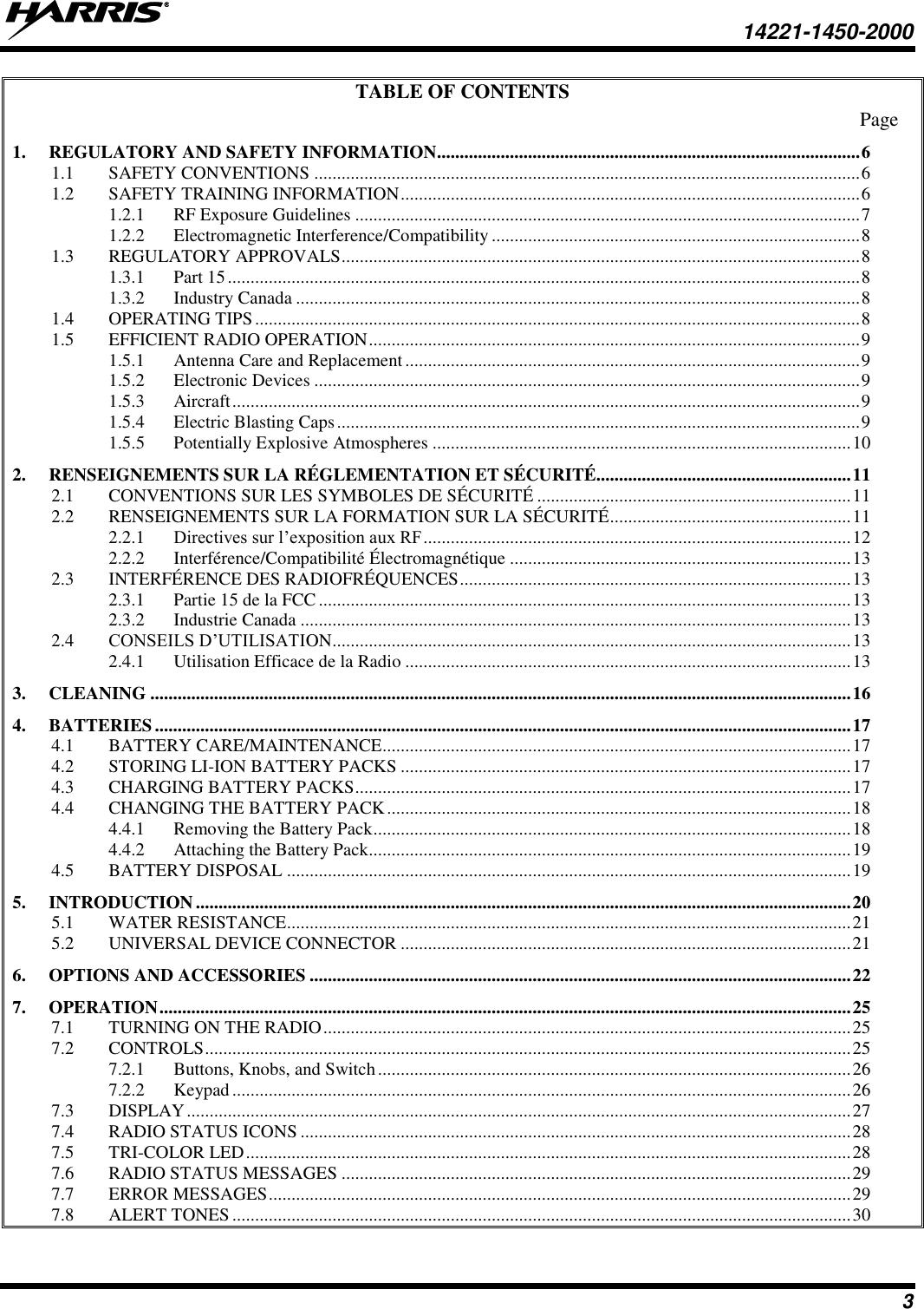   14221-1450-2000  3 TABLE OF CONTENTS Page 1. REGULATORY AND SAFETY INFORMATION ............................................................................................. 6 1.1 SAFETY CONVENTIONS ........................................................................................................................ 6 1.2 SAFETY TRAINING INFORMATION ..................................................................................................... 6 1.2.1 RF Exposure Guidelines ............................................................................................................... 7 1.2.2 Electromagnetic Interference/Compatibility ................................................................................. 8 1.3 REGULATORY APPROVALS .................................................................................................................. 8 1.3.1 Part 15 ........................................................................................................................................... 8 1.3.2 Industry Canada ............................................................................................................................ 8 1.4 OPERATING TIPS ..................................................................................................................................... 8 1.5 EFFICIENT RADIO OPERATION ............................................................................................................ 9 1.5.1 Antenna Care and Replacement .................................................................................................... 9 1.5.2 Electronic Devices ........................................................................................................................ 9 1.5.3 Aircraft .......................................................................................................................................... 9 1.5.4 Electric Blasting Caps ................................................................................................................... 9 1.5.5 Potentially Explosive Atmospheres ............................................................................................ 10 2. RENSEIGNEMENTS SUR LA RÉGLEMENTATION ET SÉCURITÉ........................................................ 11 2.1 CONVENTIONS SUR LES SYMBOLES DE SÉCURITÉ ..................................................................... 11 2.2 RENSEIGNEMENTS SUR LA FORMATION SUR LA SÉCURITÉ ..................................................... 11 2.2.1 Directives sur l’exposition aux RF .............................................................................................. 12 2.2.2 Interférence/Compatibilité Électromagnétique ........................................................................... 13 2.3 INTERFÉRENCE DES RADIOFRÉQUENCES ...................................................................................... 13 2.3.1 Partie 15 de la FCC ..................................................................................................................... 13 2.3.2 Industrie Canada ......................................................................................................................... 13 2.4 CONSEILS D’UTILISATION .................................................................................................................. 13 2.4.1 Utilisation Efficace de la Radio .................................................................................................. 13 3. CLEANING .......................................................................................................................................................... 16 4. BATTERIES ......................................................................................................................................................... 17 4.1 BATTERY CARE/MAINTENANCE ....................................................................................................... 17 4.2 STORING LI-ION BATTERY PACKS ................................................................................................... 17 4.3 CHARGING BATTERY PACKS ............................................................................................................. 17 4.4 CHANGING THE BATTERY PACK ...................................................................................................... 18 4.4.1 Removing the Battery Pack ......................................................................................................... 18 4.4.2 Attaching the Battery Pack.......................................................................................................... 19 4.5 BATTERY DISPOSAL ............................................................................................................................ 19 5. INTRODUCTION ................................................................................................................................................ 20 5.1 WATER RESISTANCE............................................................................................................................ 21 5.2 UNIVERSAL DEVICE CONNECTOR ................................................................................................... 21 6. OPTIONS AND ACCESSORIES ....................................................................................................................... 22 7. OPERATION ........................................................................................................................................................ 25 7.1 TURNING ON THE RADIO .................................................................................................................... 25 7.2 CONTROLS .............................................................................................................................................. 25 7.2.1 Buttons, Knobs, and Switch ........................................................................................................ 26 7.2.2 Keypad ........................................................................................................................................ 26 7.3 DISPLAY .................................................................................................................................................. 27 7.4 RADIO STATUS ICONS ......................................................................................................................... 28 7.5 TRI-COLOR LED ..................................................................................................................................... 28 7.6 RADIO STATUS MESSAGES ................................................................................................................ 29 7.7 ERROR MESSAGES ................................................................................................................................ 29 7.8 ALERT TONES ........................................................................................................................................ 30 