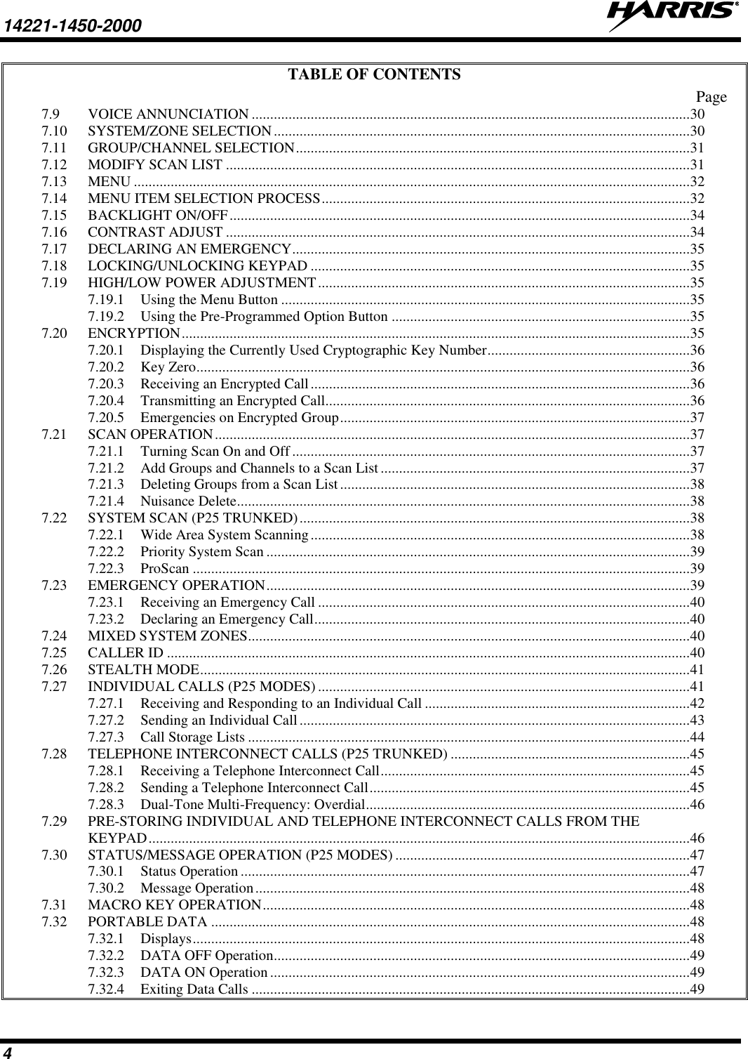 14221-1450-2000   4 TABLE OF CONTENTS Page 7.9 VOICE ANNUNCIATION ....................................................................................................................... 30 7.10 SYSTEM/ZONE SELECTION ................................................................................................................. 30 7.11 GROUP/CHANNEL SELECTION ........................................................................................................... 31 7.12 MODIFY SCAN LIST .............................................................................................................................. 31 7.13 MENU ....................................................................................................................................................... 32 7.14 MENU ITEM SELECTION PROCESS .................................................................................................... 32 7.15 BACKLIGHT ON/OFF ............................................................................................................................. 34 7.16 CONTRAST ADJUST .............................................................................................................................. 34 7.17 DECLARING AN EMERGENCY ............................................................................................................ 35 7.18 LOCKING/UNLOCKING KEYPAD ....................................................................................................... 35 7.19 HIGH/LOW POWER ADJUSTMENT ..................................................................................................... 35 7.19.1 Using the Menu Button ............................................................................................................... 35 7.19.2 Using the Pre-Programmed Option Button ................................................................................. 35 7.20 ENCRYPTION .......................................................................................................................................... 35 7.20.1 Displaying the Currently Used Cryptographic Key Number....................................................... 36 7.20.2 Key Zero ...................................................................................................................................... 36 7.20.3 Receiving an Encrypted Call ....................................................................................................... 36 7.20.4 Transmitting an Encrypted Call................................................................................................... 36 7.20.5 Emergencies on Encrypted Group ............................................................................................... 37 7.21 SCAN OPERATION ................................................................................................................................. 37 7.21.1 Turning Scan On and Off ............................................................................................................ 37 7.21.2 Add Groups and Channels to a Scan List .................................................................................... 37 7.21.3 Deleting Groups from a Scan List ............................................................................................... 38 7.21.4 Nuisance Delete ........................................................................................................................... 38 7.22 SYSTEM SCAN (P25 TRUNKED) .......................................................................................................... 38 7.22.1 Wide Area System Scanning ....................................................................................................... 38 7.22.2 Priority System Scan ................................................................................................................... 39 7.22.3 ProScan ....................................................................................................................................... 39 7.23 EMERGENCY OPERATION ................................................................................................................... 39 7.23.1 Receiving an Emergency Call ..................................................................................................... 40 7.23.2 Declaring an Emergency Call ...................................................................................................... 40 7.24 MIXED SYSTEM ZONES........................................................................................................................ 40 7.25 CALLER ID .............................................................................................................................................. 40 7.26 STEALTH MODE ..................................................................................................................................... 41 7.27 INDIVIDUAL CALLS (P25 MODES) ..................................................................................................... 41 7.27.1 Receiving and Responding to an Individual Call ........................................................................ 42 7.27.2 Sending an Individual Call .......................................................................................................... 43 7.27.3 Call Storage Lists ........................................................................................................................ 44 7.28 TELEPHONE INTERCONNECT CALLS (P25 TRUNKED) ................................................................. 45 7.28.1 Receiving a Telephone Interconnect Call .................................................................................... 45 7.28.2 Sending a Telephone Interconnect Call ....................................................................................... 45 7.28.3 Dual-Tone Multi-Frequency: Overdial ........................................................................................ 46 7.29 PRE-STORING INDIVIDUAL AND TELEPHONE INTERCONNECT CALLS FROM THE KEYPAD ................................................................................................................................................... 46 7.30 STATUS/MESSAGE OPERATION (P25 MODES) ................................................................................ 47 7.30.1 Status Operation .......................................................................................................................... 47 7.30.2 Message Operation ...................................................................................................................... 48 7.31 MACRO KEY OPERATION .................................................................................................................... 48 7.32 PORTABLE DATA .................................................................................................................................. 48 7.32.1 Displays ....................................................................................................................................... 48 7.32.2 DATA OFF Operation................................................................................................................. 49 7.32.3 DATA ON Operation .................................................................................................................. 49 7.32.4 Exiting Data Calls ....................................................................................................................... 49 