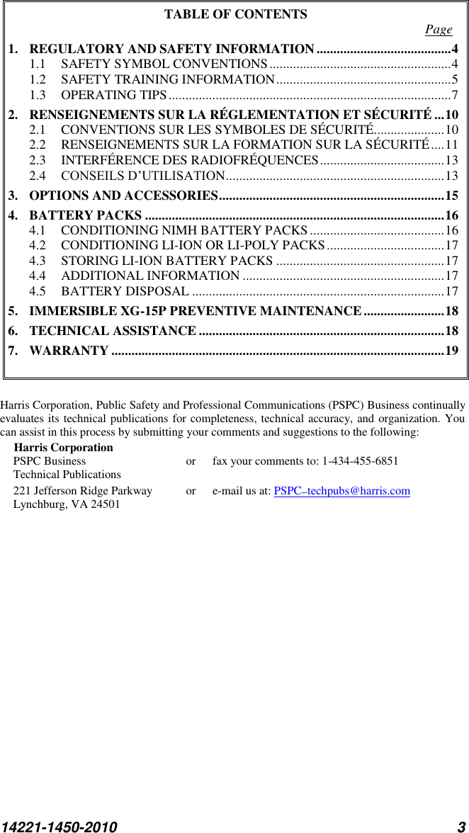 14221-1450-2010 3 TABLE OF CONTENTS  Page 1. REGULATORY AND SAFETY INFORMATION ........................................ 4 1.1 SAFETY SYMBOL CONVENTIONS ...................................................... 4 1.2 SAFETY TRAINING INFORMATION .................................................... 5 1.3 OPERATING TIPS .................................................................................... 7 2. RENSEIGNEMENTS SUR LA RÉGLEMENTATION ET SÉCURITÉ ... 10 2.1 CONVENTIONS SUR LES SYMBOLES DE SÉCURITÉ..................... 10 2.2 RENSEIGNEMENTS SUR LA FORMATION SUR LA SÉCURITÉ .... 11 2.3 INTERFÉRENCE DES RADIOFRÉQUENCES ..................................... 13 2.4 CONSEILS D’UTILISATION ................................................................. 13 3. OPTIONS AND ACCESSORIES ................................................................... 15 4. BATTERY PACKS ......................................................................................... 16 4.1 CONDITIONING NIMH BATTERY PACKS ........................................ 16 4.2 CONDITIONING LI-ION OR LI-POLY PACKS ................................... 17 4.3 STORING LI-ION BATTERY PACKS .................................................. 17 4.4 ADDITIONAL INFORMATION ............................................................ 17 4.5 BATTERY DISPOSAL ........................................................................... 17 5. IMMERSIBLE XG-15P PREVENTIVE MAINTENANCE ........................ 18 6. TECHNICAL ASSISTANCE ......................................................................... 18 7. WARRANTY ................................................................................................... 19   Harris Corporation, Public Safety and Professional Communications (PSPC) Business continually evaluates its technical publications for completeness, technical accuracy, and organization. You can assist in this process by submitting your comments and suggestions to the following: Harris Corporation PSPC Business  or  fax your comments to: 1-434-455-6851 Technical Publications 221 Jefferson Ridge Parkway  or  e-mail us at: PSPC_techpubs@harris.com Lynchburg, VA 24501  