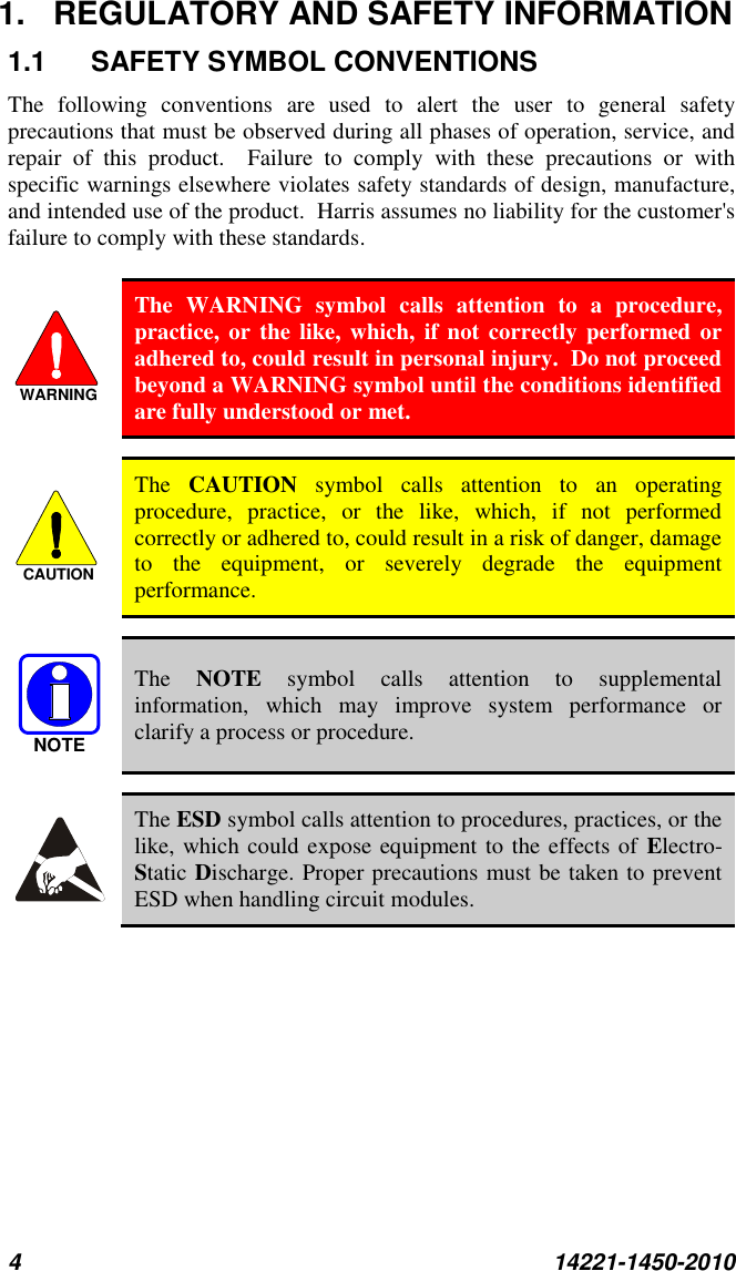 4  14221-1450-2010 1.  REGULATORY AND SAFETY INFORMATION 1.1  SAFETY SYMBOL CONVENTIONS The  following  conventions  are  used  to  alert  the  user  to  general  safety precautions that must be observed during all phases of operation, service, and repair  of  this  product.    Failure  to  comply  with  these  precautions  or  with specific warnings elsewhere violates safety standards of design, manufacture, and intended use of the product.  Harris assumes no liability for the customer&apos;s failure to comply with these standards.   The  WARNING  symbol  calls  attention  to  a  procedure, practice, or the like, which, if  not correctly performed or adhered to, could result in personal injury.  Do not proceed beyond a WARNING symbol until the conditions identified are fully understood or met.     The  CAUTION  symbol  calls  attention  to  an  operating procedure,  practice,  or  the  like,  which,  if  not  performed correctly or adhered to, could result in a risk of danger, damage to  the  equipment,  or  severely  degrade  the  equipment performance.    The  NOTE  symbol  calls  attention  to  supplemental information,  which  may  improve  system  performance  or clarify a process or procedure.    The ESD symbol calls attention to procedures, practices, or the like, which could expose equipment to the effects of Electro-Static Discharge. Proper precautions must be taken to prevent ESD when handling circuit modules. WARNINGCAUTIONNOTE