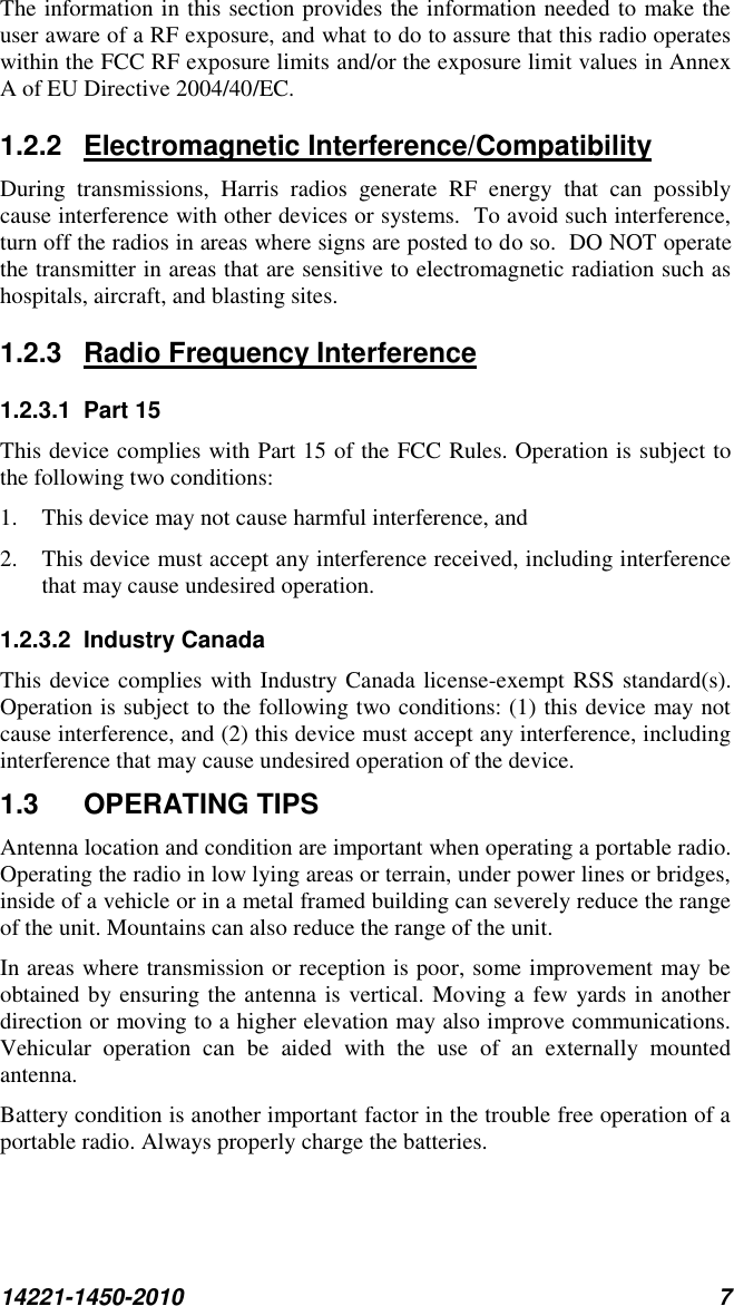 14221-1450-2010 7 The information in this section provides the information needed to make the user aware of a RF exposure, and what to do to assure that this radio operates within the FCC RF exposure limits and/or the exposure limit values in Annex A of EU Directive 2004/40/EC. 1.2.2  Electromagnetic Interference/Compatibility During  transmissions,  Harris  radios  generate  RF  energy  that  can  possibly cause interference with other devices or systems.  To avoid such interference, turn off the radios in areas where signs are posted to do so.  DO NOT operate the transmitter in areas that are sensitive to electromagnetic radiation such as hospitals, aircraft, and blasting sites. 1.2.3  Radio Frequency Interference 1.2.3.1  Part 15 This device complies with Part 15 of the FCC Rules. Operation is subject to the following two conditions:  1. This device may not cause harmful interference, and  2. This device must accept any interference received, including interference that may cause undesired operation. 1.2.3.2  Industry Canada This device complies with Industry Canada license-exempt RSS standard(s). Operation is subject to the following two conditions: (1) this device may not cause interference, and (2) this device must accept any interference, including interference that may cause undesired operation of the device. 1.3  OPERATING TIPS Antenna location and condition are important when operating a portable radio. Operating the radio in low lying areas or terrain, under power lines or bridges, inside of a vehicle or in a metal framed building can severely reduce the range of the unit. Mountains can also reduce the range of the unit.  In areas where transmission or reception is poor, some improvement may be obtained by ensuring the antenna is vertical. Moving a few yards in another direction or moving to a higher elevation may also improve communications. Vehicular  operation  can  be  aided  with  the  use  of  an  externally  mounted antenna.  Battery condition is another important factor in the trouble free operation of a portable radio. Always properly charge the batteries.  