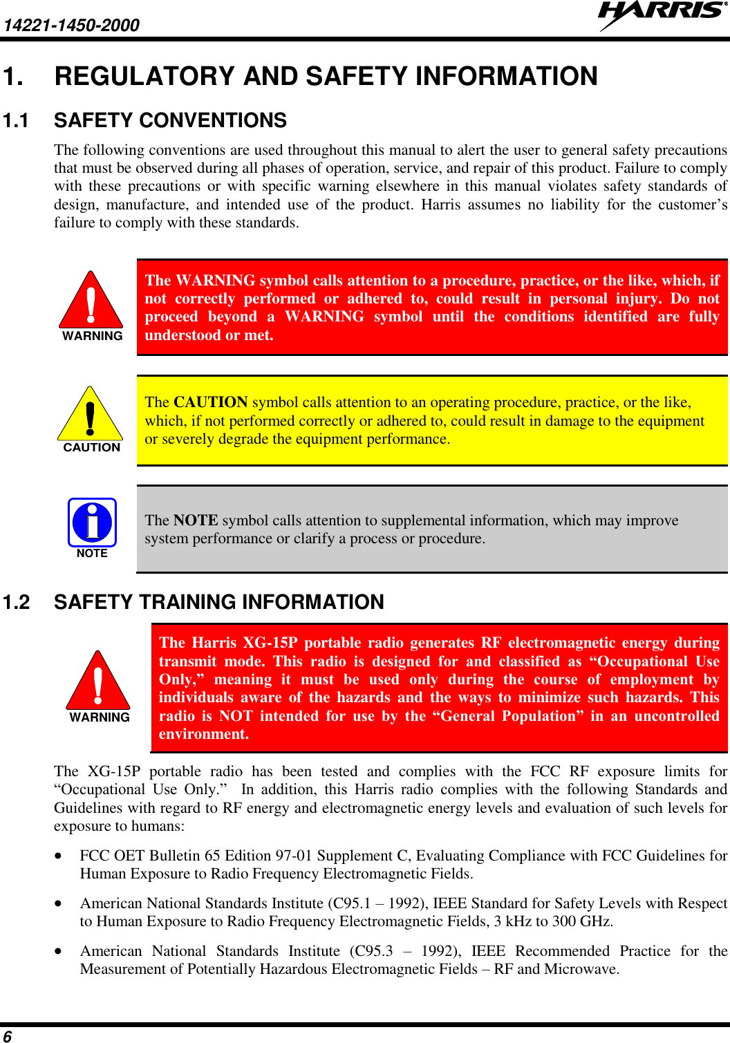 14221-1450-2000   6 1.  REGULATORY AND SAFETY INFORMATION 1.1  SAFETY CONVENTIONS The following conventions are used throughout this manual to alert the user to general safety precautions that must be observed during all phases of operation, service, and repair of this product. Failure to comply with  these  precautions  or  with  specific  warning  elsewhere  in  this  manual violates  safety standards of design,  manufacture,  and  intended  use  of  the  product.  Harris  assumes  no  liability  for  the  customer’s failure to comply with these standards.   The WARNING symbol calls attention to a procedure, practice, or the like, which, if not  correctly  performed  or  adhered  to,  could  result  in  personal  injury.  Do  not proceed  beyond  a  WARNING  symbol  until  the  conditions  identified  are  fully understood or met.    The CAUTION symbol calls attention to an operating procedure, practice, or the like, which, if not performed correctly or adhered to, could result in damage to the equipment or severely degrade the equipment performance.    The NOTE symbol calls attention to supplemental information, which may improve system performance or clarify a process or procedure. 1.2  SAFETY TRAINING INFORMATION  The Harris XG-15P portable radio generates RF electromagnetic energy during transmit  mode.  This  radio  is  designed  for  and  classified  as  “Occupational  Use Only,”  meaning  it  must  be  used  only  during  the  course  of  employment  by individuals  aware  of  the  hazards  and  the  ways  to  minimize  such  hazards.  This radio  is  NOT  intended  for  use  by  the  “General  Population”  in  an  uncontrolled environment. The  XG-15P  portable  radio  has  been  tested  and  complies  with  the  FCC  RF  exposure  limits  for “Occupational  Use  Only.”    In  addition,  this  Harris  radio  complies  with  the  following  Standards  and Guidelines with regard to RF energy and electromagnetic energy levels and evaluation of such levels for exposure to humans:  FCC OET Bulletin 65 Edition 97-01 Supplement C, Evaluating Compliance with FCC Guidelines for Human Exposure to Radio Frequency Electromagnetic Fields.  American National Standards Institute (C95.1 – 1992), IEEE Standard for Safety Levels with Respect to Human Exposure to Radio Frequency Electromagnetic Fields, 3 kHz to 300 GHz.  American  National  Standards  Institute  (C95.3  –  1992),  IEEE  Recommended  Practice  for  the Measurement of Potentially Hazardous Electromagnetic Fields – RF and Microwave. WARNINGCAUTIONNOTEWARNING