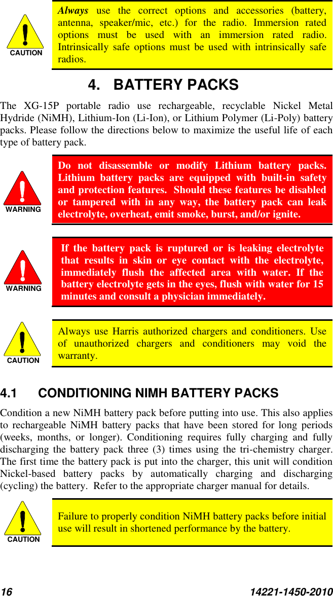 16  14221-1450-2010  Always  use  the  correct  options  and  accessories  (battery, antenna,  speaker/mic,  etc.)  for  the  radio.  Immersion  rated options  must  be  used  with  an  immersion  rated  radio. Intrinsically  safe  options must be  used  with intrinsically safe radios. 4.  BATTERY PACKS The  XG-15P  portable  radio  use  rechargeable,  recyclable  Nickel  Metal Hydride (NiMH), Lithium-Ion (Li-Ion), or Lithium Polymer (Li-Poly) battery packs. Please follow the directions below to maximize the useful life of each type of battery pack.  Do  not  disassemble  or  modify  Lithium  battery  packs.  Lithium  battery  packs  are  equipped  with  built-in  safety and protection features.  Should these features be disabled or  tampered  with  in  any  way,  the  battery  pack  can  leak electrolyte, overheat, emit smoke, burst, and/or ignite.   If  the  battery  pack  is  ruptured  or  is  leaking  electrolyte that  results  in  skin  or  eye  contact  with  the  electrolyte, immediately  flush  the  affected  area  with  water.  If  the battery electrolyte gets in the eyes, flush with water for 15 minutes and consult a physician immediately.   Always  use Harris  authorized  chargers and  conditioners.  Use of  unauthorized  chargers  and  conditioners  may  void  the warranty.  4.1  CONDITIONING NIMH BATTERY PACKS Condition a new NiMH battery pack before putting into use. This also applies to  rechargeable NiMH battery  packs that have  been stored for  long periods (weeks,  months,  or  longer).  Conditioning  requires  fully  charging  and  fully discharging the  battery pack  three (3) times using the  tri-chemistry  charger.  The first time the battery pack is put into the charger, this unit will condition Nickel-based  battery  packs  by  automatically  charging  and  discharging (cycling) the battery.  Refer to the appropriate charger manual for details.  Failure to properly condition NiMH battery packs before initial use will result in shortened performance by the battery. CAUTIONWARNINGWARNINGCAUTIONCAUTION