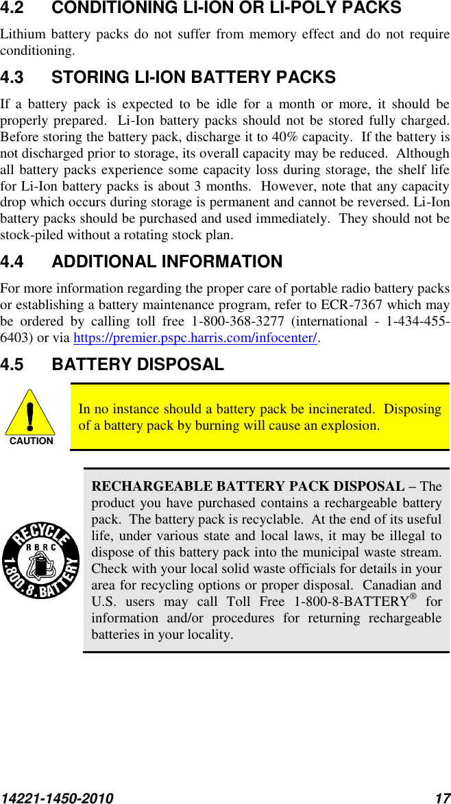 14221-1450-2010 17 4.2  CONDITIONING LI-ION OR LI-POLY PACKS Lithium battery packs  do not  suffer from memory effect and do  not require conditioning.   4.3  STORING LI-ION BATTERY PACKS If  a  battery  pack  is  expected  to  be  idle  for  a  month  or  more,  it  should  be properly prepared.  Li-Ion battery packs should  not be stored fully charged.  Before storing the battery pack, discharge it to 40% capacity.  If the battery is not discharged prior to storage, its overall capacity may be reduced.  Although all battery packs experience some capacity loss during storage, the shelf life for Li-Ion battery packs is about 3 months.  However, note that any capacity drop which occurs during storage is permanent and cannot be reversed. Li-Ion battery packs should be purchased and used immediately.  They should not be stock-piled without a rotating stock plan.  4.4  ADDITIONAL INFORMATION For more information regarding the proper care of portable radio battery packs or establishing a battery maintenance program, refer to ECR-7367 which may be  ordered  by  calling  toll  free  1-800-368-3277  (international  -  1-434-455-6403) or via https://premier.pspc.harris.com/infocenter/. 4.5  BATTERY DISPOSAL  In no instance should a battery pack be incinerated.  Disposing of a battery pack by burning will cause an explosion.   RECHARGEABLE BATTERY PACK DISPOSAL – The product you have purchased contains a rechargeable battery pack.  The battery pack is recyclable.  At the end of its useful life, under various state and local laws, it may be illegal to dispose of this battery pack into the municipal waste stream.  Check with your local solid waste officials for details in your area for recycling options or proper disposal.  Canadian and U.S.  users  may  call  Toll  Free  1-800-8-BATTERY®  for information  and/or  procedures  for  returning  rechargeable batteries in your locality. CAUTION