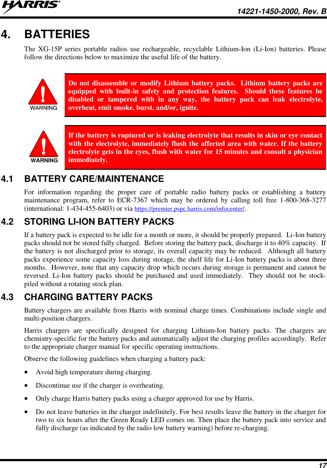   14221-1450-2000, Rev. B 17 4.  BATTERIES The  XG-15P  series  portable  radios  use  rechargeable, recyclable  Lithium-Ion  (Li-Ion)  batteries.  Please follow the directions below to maximize the useful life of the battery.  WARNING Do not disassemble or modify Lithium battery packs.  Lithium battery packs are equipped  with  built-in  safety  and  protection  features.    Should  these  features  be disabled  or  tampered  with  in  any  way,  the  battery  pack  can  leak  electrolyte, overheat, emit smoke, burst, and/or, ignite.   If the battery is ruptured or is leaking electrolyte that results in skin or eye contact with the electrolyte, immediately flush the affected area with water. If the battery electrolyte gets in the eyes, flush with water for 15 minutes and consult a physician immediately. 4.1  BATTERY CARE/MAINTENANCE For  information  regarding  the  proper  care  of  portable  radio  battery  packs  or  establishing  a  battery maintenance  program,  refer  to  ECR-7367  which  may  be  ordered  by  calling  toll  free  1-800-368-3277 (international: 1-434-455-6403) or via https://premier.pspc.harris.com/infocenter/. 4.2  STORING LI-ION BATTERY PACKS If a battery pack is expected to be idle for a month or more, it should be properly prepared.  Li-Ion battery packs should not be stored fully charged.  Before storing the battery pack, discharge it to 40% capacity.  If the battery is not discharged prior to storage, its overall capacity may be reduced.  Although all battery packs experience some capacity loss during storage, the shelf life for Li-Ion battery packs is about three months.  However, note that any capacity drop which occurs during storage is permanent and cannot be reversed. Li-Ion battery packs should be purchased and used immediately.  They should  not be stock-piled without a rotating stock plan.  4.3  CHARGING BATTERY PACKS Battery chargers are available from Harris with nominal charge times. Combinations include single and multi-position chargers.  Harris  chargers  are  specifically  designed  for  charging  Lithium-Ion  battery  packs.  The  chargers  are chemistry-specific for the battery packs and automatically adjust the charging profiles accordingly.  Refer to the appropriate charger manual for specific operating instructions.  Observe the following guidelines when charging a battery pack:  Avoid high temperature during charging.   Discontinue use if the charger is overheating.  Only charge Harris battery packs using a charger approved for use by Harris.  Do not leave batteries in the charger indefinitely. For best results leave the battery in the charger for two to six hours after the Green Ready LED comes on. Then place the battery pack into service and fully discharge (as indicated by the radio low battery warning) before re-charging. WARNING