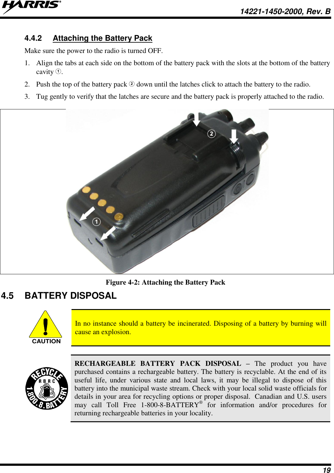   14221-1450-2000, Rev. B 19 4.4.2  Attaching the Battery Pack Make sure the power to the radio is turned OFF. 1. Align the tabs at each side on the bottom of the battery pack with the slots at the bottom of the battery cavity . 2. Push the top of the battery pack  down until the latches click to attach the battery to the radio. 3. Tug gently to verify that the latches are secure and the battery pack is properly attached to the radio.   Figure 4-2: Attaching the Battery Pack 4.5  BATTERY DISPOSAL   In no instance should a battery be incinerated. Disposing of a battery by burning will cause an explosion.   RECHARGEABLE  BATTERY  PACK  DISPOSAL  – The  product you  have purchased contains a rechargeable battery. The battery is recyclable. At the end of its useful  life,  under  various  state  and  local  laws,  it  may  be  illegal  to  dispose  of  this battery into the municipal waste stream. Check with your local solid waste officials for details in your area for recycling options or proper disposal.  Canadian and U.S. users may  call  Toll  Free  1-800-8-BATTERY®  for  information  and/or  procedures  for returning rechargeable batteries in your locality. CAUTION