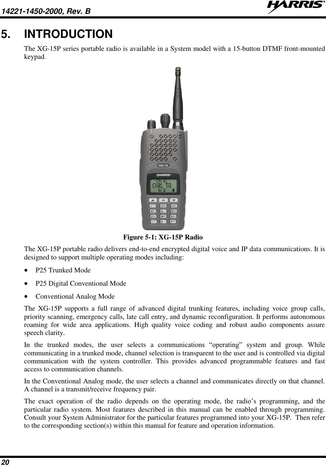 14221-1450-2000, Rev. B   20 5.  INTRODUCTION The XG-15P series portable radio is available in a System model with a 15-button DTMF front-mounted keypad.   Figure 5-1: XG-15P Radio The XG-15P portable radio delivers end-to-end encrypted digital voice and IP data communications. It is designed to support multiple operating modes including:  P25 Trunked Mode  P25 Digital Conventional Mode  Conventional Analog Mode The  XG-15P  supports  a  full  range  of  advanced  digital  trunking  features,  including  voice  group  calls, priority scanning, emergency calls, late call entry, and dynamic reconfiguration. It performs autonomous roaming  for  wide  area  applications.  High  quality  voice  coding  and  robust  audio  components  assure speech clarity. In  the  trunked  modes,  the  user  selects  a  communications  “operating”  system  and  group.  While communicating in a trunked mode, channel selection is transparent to the user and is controlled via digital communication  with  the  system  controller.  This  provides  advanced  programmable  features  and  fast access to communication channels. In the Conventional Analog mode, the user selects a channel and communicates directly on that channel. A channel is a transmit/receive frequency pair. The  exact  operation  of  the  radio  depends  on  the  operating  mode,  the  radio’s  programming,  and  the particular radio system. Most features described in  this manual can be  enabled through programming. Consult your System Administrator for the particular features programmed into your XG-15P.  Then refer to the corresponding section(s) within this manual for feature and operation information. 