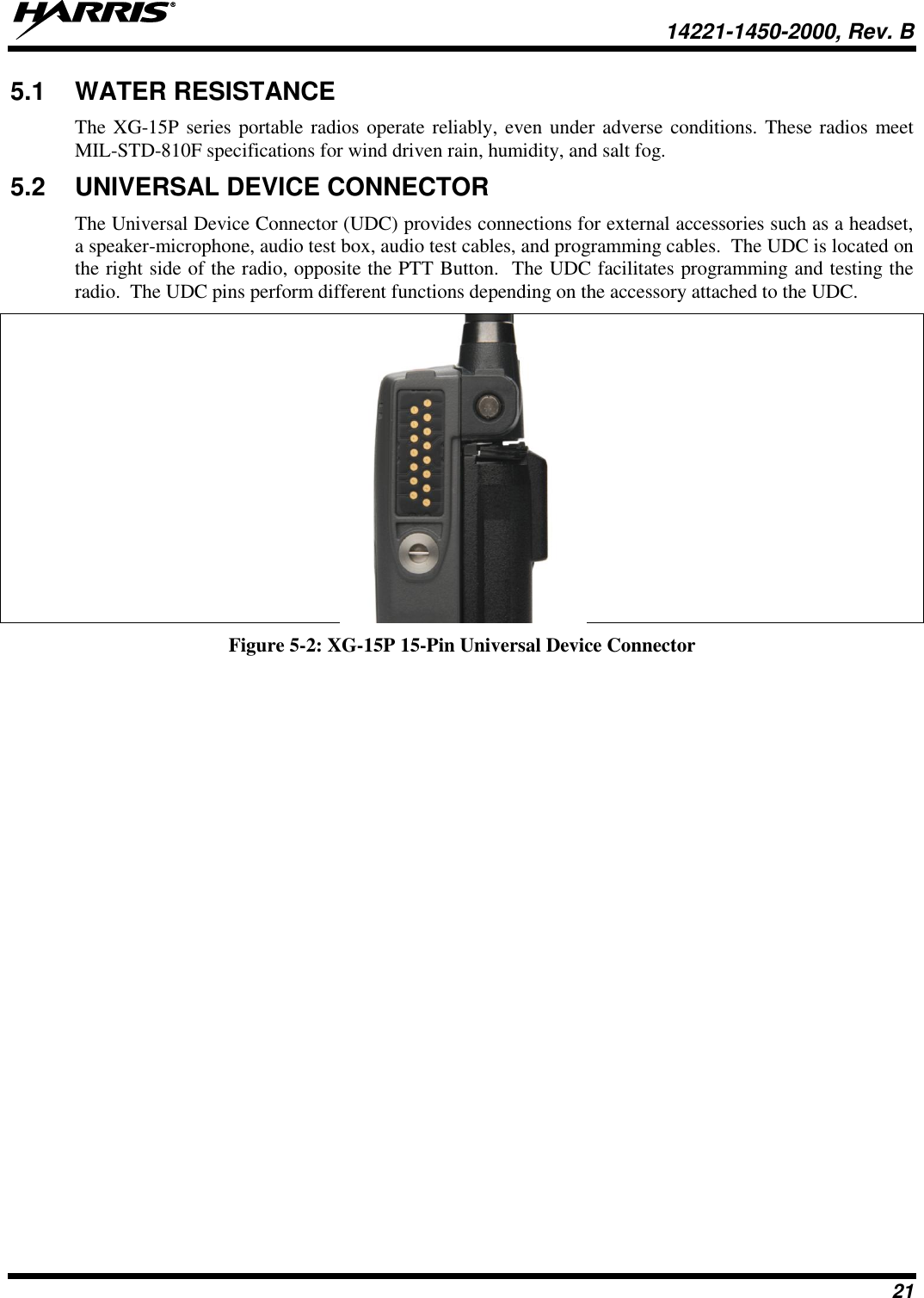   14221-1450-2000, Rev. B 21 5.1  WATER RESISTANCE The XG-15P series portable radios operate reliably, even under adverse conditions. These radios meet MIL-STD-810F specifications for wind driven rain, humidity, and salt fog.  5.2  UNIVERSAL DEVICE CONNECTOR The Universal Device Connector (UDC) provides connections for external accessories such as a headset, a speaker-microphone, audio test box, audio test cables, and programming cables.  The UDC is located on the right side of the radio, opposite the PTT Button.  The UDC facilitates programming and testing the radio.  The UDC pins perform different functions depending on the accessory attached to the UDC.    Figure 5-2: XG-15P 15-Pin Universal Device Connector 