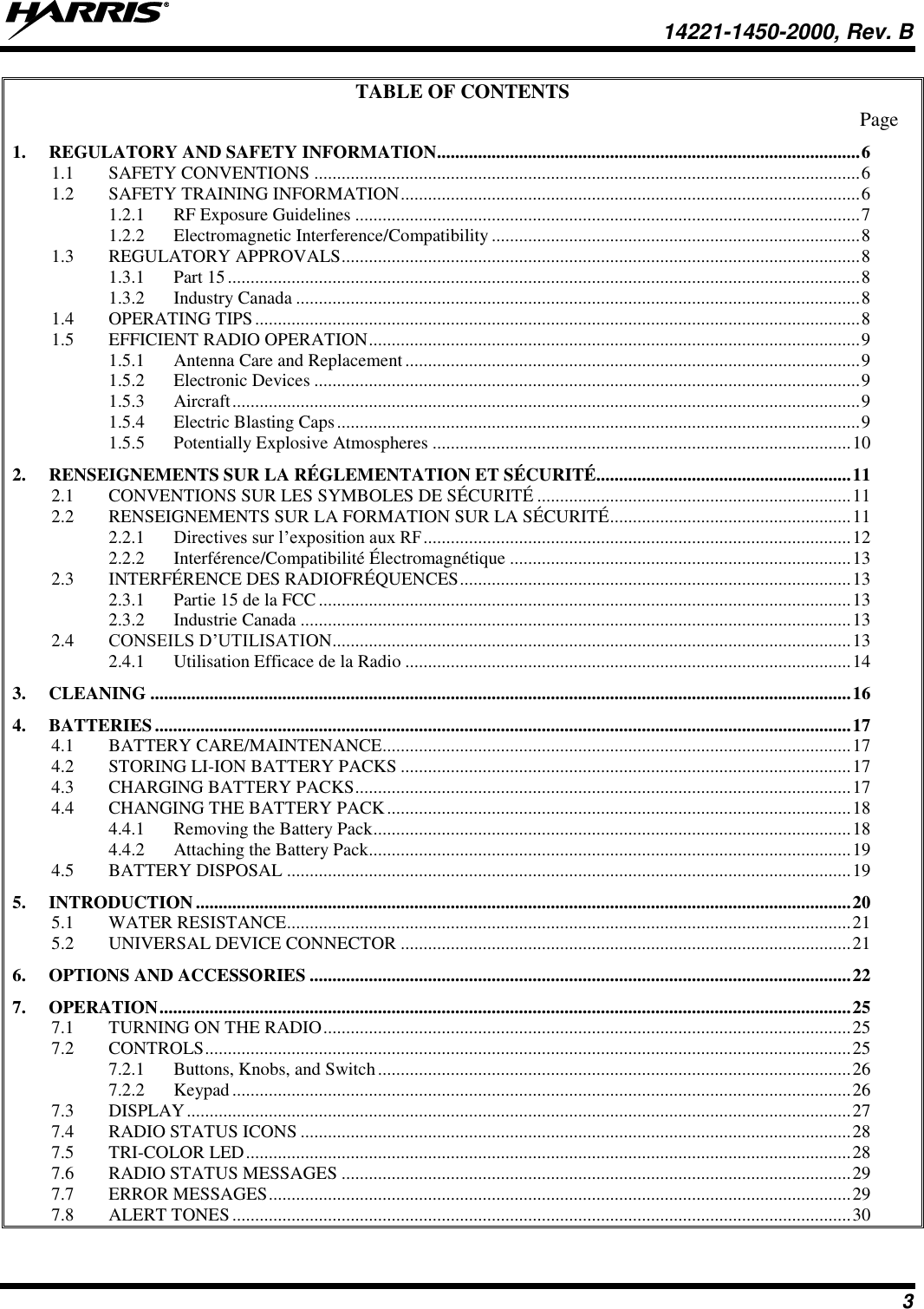   14221-1450-2000, Rev. B 3 TABLE OF CONTENTS Page 1. REGULATORY AND SAFETY INFORMATION ............................................................................................. 6 1.1 SAFETY CONVENTIONS ........................................................................................................................ 6 1.2 SAFETY TRAINING INFORMATION ..................................................................................................... 6 1.2.1 RF Exposure Guidelines ............................................................................................................... 7 1.2.2 Electromagnetic Interference/Compatibility ................................................................................. 8 1.3 REGULATORY APPROVALS .................................................................................................................. 8 1.3.1 Part 15 ........................................................................................................................................... 8 1.3.2 Industry Canada ............................................................................................................................ 8 1.4 OPERATING TIPS ..................................................................................................................................... 8 1.5 EFFICIENT RADIO OPERATION ............................................................................................................ 9 1.5.1 Antenna Care and Replacement .................................................................................................... 9 1.5.2 Electronic Devices ........................................................................................................................ 9 1.5.3 Aircraft .......................................................................................................................................... 9 1.5.4 Electric Blasting Caps ................................................................................................................... 9 1.5.5 Potentially Explosive Atmospheres ............................................................................................ 10 2. RENSEIGNEMENTS SUR LA RÉGLEMENTATION ET SÉCURITÉ........................................................ 11 2.1 CONVENTIONS SUR LES SYMBOLES DE SÉCURITÉ ..................................................................... 11 2.2 RENSEIGNEMENTS SUR LA FORMATION SUR LA SÉCURITÉ ..................................................... 11 2.2.1 Directives sur l’exposition aux RF .............................................................................................. 12 2.2.2 Interférence/Compatibilité Électromagnétique ........................................................................... 13 2.3 INTERFÉRENCE DES RADIOFRÉQUENCES ...................................................................................... 13 2.3.1 Partie 15 de la FCC ..................................................................................................................... 13 2.3.2 Industrie Canada ......................................................................................................................... 13 2.4 CONSEILS D’UTILISATION .................................................................................................................. 13 2.4.1 Utilisation Efficace de la Radio .................................................................................................. 14 3. CLEANING .......................................................................................................................................................... 16 4. BATTERIES ......................................................................................................................................................... 17 4.1 BATTERY CARE/MAINTENANCE ....................................................................................................... 17 4.2 STORING LI-ION BATTERY PACKS ................................................................................................... 17 4.3 CHARGING BATTERY PACKS ............................................................................................................. 17 4.4 CHANGING THE BATTERY PACK ...................................................................................................... 18 4.4.1 Removing the Battery Pack ......................................................................................................... 18 4.4.2 Attaching the Battery Pack.......................................................................................................... 19 4.5 BATTERY DISPOSAL ............................................................................................................................ 19 5. INTRODUCTION ................................................................................................................................................ 20 5.1 WATER RESISTANCE............................................................................................................................ 21 5.2 UNIVERSAL DEVICE CONNECTOR ................................................................................................... 21 6. OPTIONS AND ACCESSORIES ....................................................................................................................... 22 7. OPERATION ........................................................................................................................................................ 25 7.1 TURNING ON THE RADIO .................................................................................................................... 25 7.2 CONTROLS .............................................................................................................................................. 25 7.2.1 Buttons, Knobs, and Switch ........................................................................................................ 26 7.2.2 Keypad ........................................................................................................................................ 26 7.3 DISPLAY .................................................................................................................................................. 27 7.4 RADIO STATUS ICONS ......................................................................................................................... 28 7.5 TRI-COLOR LED ..................................................................................................................................... 28 7.6 RADIO STATUS MESSAGES ................................................................................................................ 29 7.7 ERROR MESSAGES ................................................................................................................................ 29 7.8 ALERT TONES ........................................................................................................................................ 30 