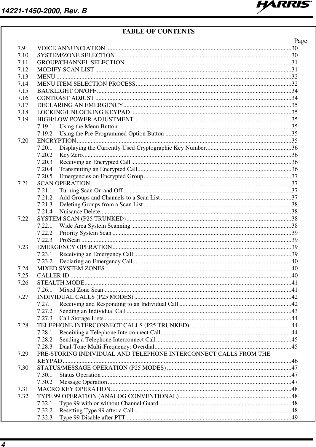 14221-1450-2000, Rev. B   4 TABLE OF CONTENTS Page 7.9 VOICE ANNUNCIATION ....................................................................................................................... 30 7.10 SYSTEM/ZONE SELECTION ................................................................................................................. 30 7.11 GROUP/CHANNEL SELECTION ........................................................................................................... 31 7.12 MODIFY SCAN LIST .............................................................................................................................. 31 7.13 MENU ....................................................................................................................................................... 32 7.14 MENU ITEM SELECTION PROCESS .................................................................................................... 32 7.15 BACKLIGHT ON/OFF ............................................................................................................................. 34 7.16 CONTRAST ADJUST .............................................................................................................................. 34 7.17 DECLARING AN EMERGENCY ............................................................................................................ 35 7.18 LOCKING/UNLOCKING KEYPAD ....................................................................................................... 35 7.19 HIGH/LOW POWER ADJUSTMENT ..................................................................................................... 35 7.19.1 Using the Menu Button ............................................................................................................... 35 7.19.2 Using the Pre-Programmed Option Button ................................................................................. 35 7.20 ENCRYPTION .......................................................................................................................................... 35 7.20.1 Displaying the Currently Used Cryptographic Key Number....................................................... 36 7.20.2 Key Zero ...................................................................................................................................... 36 7.20.3 Receiving an Encrypted Call ....................................................................................................... 36 7.20.4 Transmitting an Encrypted Call................................................................................................... 36 7.20.5 Emergencies on Encrypted Group ............................................................................................... 37 7.21 SCAN OPERATION ................................................................................................................................. 37 7.21.1 Turning Scan On and Off ............................................................................................................ 37 7.21.2 Add Groups and Channels to a Scan List .................................................................................... 37 7.21.3 Deleting Groups from a Scan List ............................................................................................... 38 7.21.4 Nuisance Delete ........................................................................................................................... 38 7.22 SYSTEM SCAN (P25 TRUNKED) .......................................................................................................... 38 7.22.1 Wide Area System Scanning ....................................................................................................... 38 7.22.2 Priority System Scan ................................................................................................................... 39 7.22.3 ProScan ....................................................................................................................................... 39 7.23 EMERGENCY OPERATION ................................................................................................................... 39 7.23.1 Receiving an Emergency Call ..................................................................................................... 39 7.23.2 Declaring an Emergency Call ...................................................................................................... 40 7.24 MIXED SYSTEM ZONES........................................................................................................................ 40 7.25 CALLER ID .............................................................................................................................................. 40 7.26 STEALTH MODE ..................................................................................................................................... 41 7.26.1 Mixed Zone Scan ........................................................................................................................ 41 7.27 INDIVIDUAL CALLS (P25 MODES) ..................................................................................................... 42 7.27.1 Receiving and Responding to an Individual Call ........................................................................ 42 7.27.2 Sending an Individual Call .......................................................................................................... 43 7.27.3 Call Storage Lists ........................................................................................................................ 44 7.28 TELEPHONE INTERCONNECT CALLS (P25 TRUNKED) ................................................................. 44 7.28.1 Receiving a Telephone Interconnect Call .................................................................................... 44 7.28.2 Sending a Telephone Interconnect Call ....................................................................................... 45 7.28.3 Dual-Tone Multi-Frequency: Overdial ........................................................................................ 45 7.29 PRE-STORING INDIVIDUAL AND TELEPHONE INTERCONNECT CALLS FROM THE KEYPAD ................................................................................................................................................... 46 7.30 STATUS/MESSAGE OPERATION (P25 MODES) ................................................................................ 47 7.30.1 Status Operation .......................................................................................................................... 47 7.30.2 Message Operation ...................................................................................................................... 47 7.31 MACRO KEY OPERATION .................................................................................................................... 48 7.32 TYPE 99 OPERATION (ANALOG CONVENTIONAL) ........................................................................ 48 7.32.1 Type 99 with or without Channel Guard ..................................................................................... 48 7.32.2 Resetting Type 99 after a Call ..................................................................................................... 48 7.32.3 Type 99 Disable after PTT .......................................................................................................... 49 