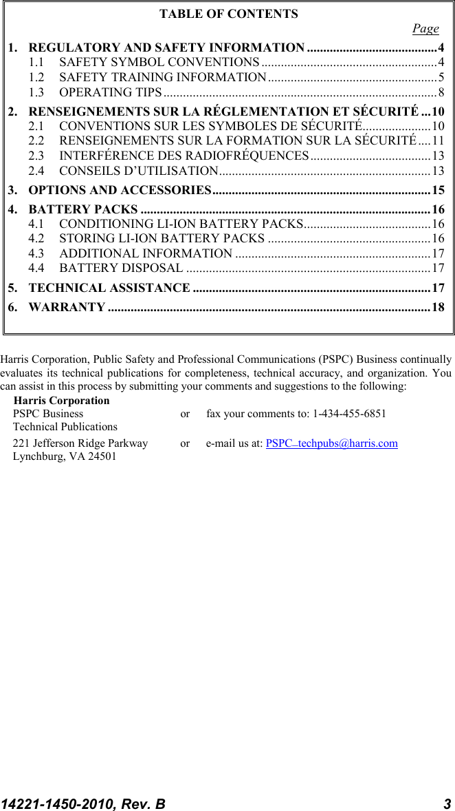 14221-1450-2010, Rev. B 3 TABLE OF CONTENTS Page 1. REGULATORY AND SAFETY INFORMATION ........................................ 4 1.1 SAFETY SYMBOL CONVENTIONS ...................................................... 4 1.2 SAFETY TRAINING INFORMATION .................................................... 5 1.3 OPERATING TIPS .................................................................................... 8 2. RENSEIGNEMENTS SUR LA RÉGLEMENTATION ET SÉCURITÉ ... 10 2.1 CONVENTIONS SUR LES SYMBOLES DE SÉCURITÉ..................... 10 2.2 RENSEIGNEMENTS SUR LA FORMATION SUR LA SÉCURITÉ .... 11 2.3 INTERFÉRENCE DES RADIOFRÉQUENCES ..................................... 13 2.4 CONSEILS D’UTILISATION ................................................................. 13 3. OPTIONS AND ACCESSORIES ................................................................... 15 4. BATTERY PACKS ......................................................................................... 16 4.1 CONDITIONING LI-ION BATTERY PACKS....................................... 16 4.2 STORING LI-ION BATTERY PACKS .................................................. 16 4.3 ADDITIONAL INFORMATION ............................................................ 17 4.4 BATTERY DISPOSAL ........................................................................... 17 5. TECHNICAL ASSISTANCE ......................................................................... 17 6. WARRANTY ................................................................................................... 18   Harris Corporation, Public Safety and Professional Communications (PSPC) Business continually evaluates its technical publications for completeness, technical accuracy, and organization. You can assist in this process by submitting your comments and suggestions to the following: Harris Corporation PSPC Business or fax your comments to: 1-434-455-6851 Technical Publications 221 Jefferson Ridge Parkway or  e-mail us at: PSPC_techpubs@harris.com Lynchburg, VA 24501  
