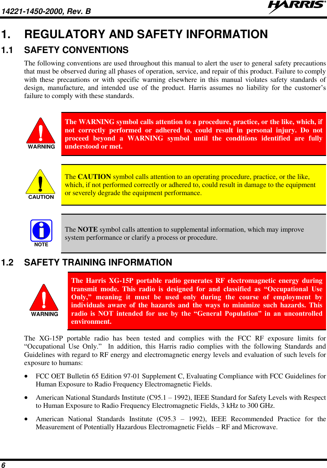 14221-1450-2000, Rev. B   6 1.  REGULATORY AND SAFETY INFORMATION 1.1  SAFETY CONVENTIONS The following conventions are used throughout this manual to alert the user to general safety precautions that must be observed during all phases of operation, service, and repair of this product. Failure to comply with  these  precautions  or  with  specific  warning  elsewhere  in  this  manual  violates safety  standards  of design,  manufacture,  and  intended  use  of  the  product.  Harris  assumes  no  liability  for  the  customer’s failure to comply with these standards.   The WARNING symbol calls attention to a procedure, practice, or the like, which, if not  correctly  performed  or  adhered  to,  could  result  in  personal  injury.  Do  not proceed  beyond  a  WARNING  symbol  until  the  conditions  identified  are  fully understood or met.    The CAUTION symbol calls attention to an operating procedure, practice, or the like, which, if not performed correctly or adhered to, could result in damage to the equipment or severely degrade the equipment performance.    The NOTE symbol calls attention to supplemental information, which may improve system performance or clarify a process or procedure. 1.2  SAFETY TRAINING INFORMATION  The Harris  XG-15P portable radio generates RF  electromagnetic energy during transmit  mode.  This  radio  is  designed  for  and  classified  as  “Occupational  Use Only,”  meaning  it  must  be  used  only  during  the  course  of  employment  by individuals  aware  of  the  hazards  and  the  ways  to  minimize  such  hazards.  This radio  is  NOT  intended  for  use  by  the  “General  Population”  in  an  uncontrolled environment. The  XG-15P  portable  radio  has  been  tested  and  complies  with  the  FCC  RF  exposure  limits  for “Occupational  Use  Only.”    In  addition,  this  Harris  radio  complies  with  the  following  Standards  and Guidelines with regard to RF energy and electromagnetic energy levels and evaluation of such levels for exposure to humans:  FCC OET Bulletin 65 Edition 97-01 Supplement C, Evaluating Compliance with FCC Guidelines for Human Exposure to Radio Frequency Electromagnetic Fields.  American National Standards Institute (C95.1 – 1992), IEEE Standard for Safety Levels with Respect to Human Exposure to Radio Frequency Electromagnetic Fields, 3 kHz to 300 GHz.  American  National  Standards  Institute  (C95.3  –  1992),  IEEE  Recommended  Practice  for  the Measurement of Potentially Hazardous Electromagnetic Fields – RF and Microwave. WARNINGCAUTIONNOTEWARNING