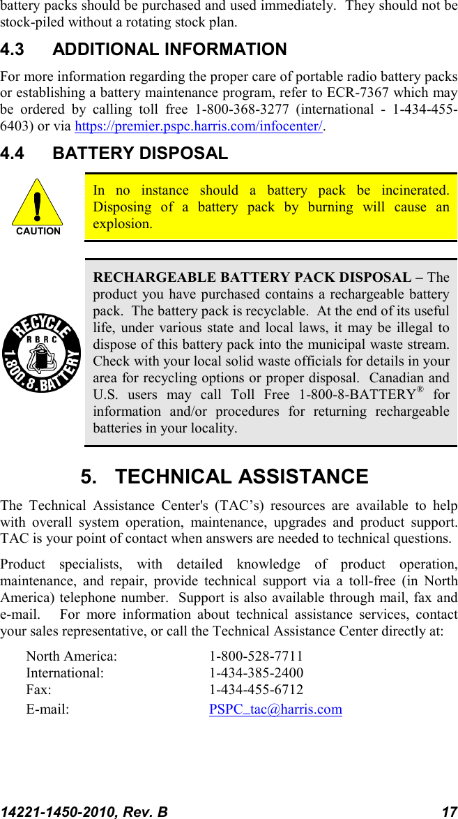 14221-1450-2010, Rev. B 17 battery packs should be purchased and used immediately.  They should not be stock-piled without a rotating stock plan.  4.3 ADDITIONAL INFORMATION For more information regarding the proper care of portable radio battery packs or establishing a battery maintenance program, refer to ECR-7367 which may be ordered by calling toll free 1-800-368-3277 (international -  1-434-455-6403) or via https://premier.pspc.harris.com/infocenter/. 4.4 BATTERY DISPOSAL  In no instance should a battery pack be incinerated.  Disposing of a battery pack by burning will cause an explosion.   RECHARGEABLE BATTERY PACK DISPOSAL – The product you have purchased contains a rechargeable battery pack.  The battery pack is recyclable.  At the end of its useful life, under various state and local laws, it may be illegal to dispose of this battery pack into the municipal waste stream.  Check with your local solid waste officials for details in your area for recycling options or proper disposal.  Canadian and U.S. users may call Toll Free 1-800-8-BATTERY® for information and/or procedures for returning rechargeable batteries in your locality. 5. TECHNICAL ASSISTANCE The Technical Assistance Center&apos;s (TAC’s) resources are available to help with overall system operation, maintenance, upgrades and product support.  TAC is your point of contact when answers are needed to technical questions. Product specialists, with detailed knowledge of product operation, maintenance, and repair, provide technical support via a toll-free (in North America) telephone number.  Support is also available through mail, fax and e-mail.    For more information about technical assistance services, contact your sales representative, or call the Technical Assistance Center directly at:  North America:  1-800-528-7711 International:   1-434-385-2400 Fax:  1-434-455-6712 E-mail:      PSPC_tac@harris.com CAUTION