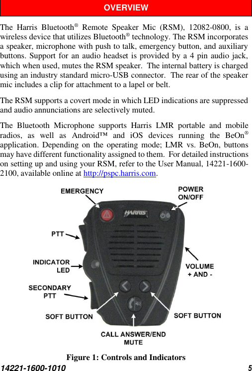  14221-1600-1010  5 OVERVIEW The  Harris  Bluetooth®  Remote  Speaker  Mic  (RSM),  12082-0800,  is  a wireless device that utilizes Bluetooth® technology. The RSM incorporates a speaker, microphone with push to talk, emergency button, and auxiliary buttons. Support for an audio headset is provided by a 4 pin audio jack, which when used, mutes the RSM speaker.  The internal battery is charged using an industry standard micro-USB connector.  The rear of the speaker mic includes a clip for attachment to a lapel or belt.  The RSM supports a covert mode in which LED indications are suppressed and audio annunciations are selectively muted. The  Bluetooth  Microphone  supports  Harris  LMR  portable  and  mobile radios,  as  well  as  Android™  and  iOS  devices  running  the  BeOn® application. Depending on the operating mode; LMR  vs.  BeOn, buttons may have different functionality assigned to them.  For detailed instructions on setting up and using your RSM, refer to the User Manual, 14221-1600-2100, available online at http://pspc.harris.com.  Figure 1: Controls and Indicators  