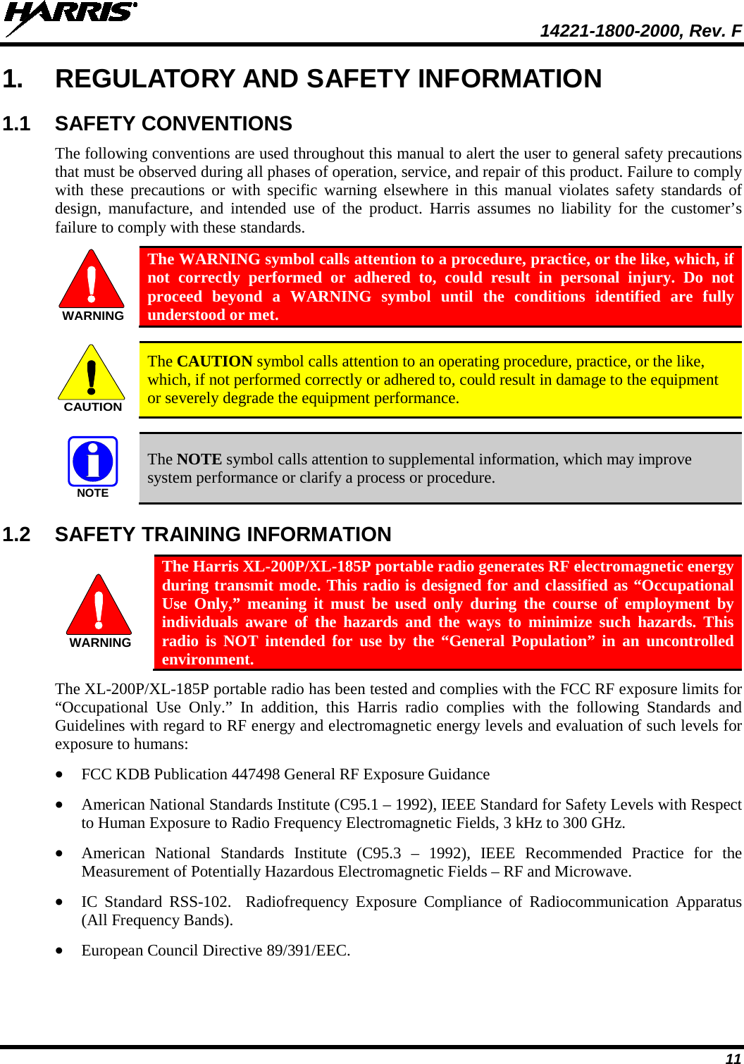  14221-1800-2000, Rev. F 11 1. REGULATORY AND SAFETY INFORMATION 1.1 SAFETY CONVENTIONS The following conventions are used throughout this manual to alert the user to general safety precautions that must be observed during all phases of operation, service, and repair of this product. Failure to comply with these precautions or with specific warning elsewhere in this manual violates safety standards of design, manufacture, and intended use of the product. Harris assumes no liability for the customer’s failure to comply with these standards.  The WARNING symbol calls attention to a procedure, practice, or the like, which, if not correctly performed or adhered to, could result in personal injury. Do not proceed beyond a WARNING symbol until the conditions identified are fully understood or met.     The CAUTION symbol calls attention to an operating procedure, practice, or the like, which, if not performed correctly or adhered to, could result in damage to the equipment or severely degrade the equipment performance.     The NOTE symbol calls attention to supplemental information, which may improve system performance or clarify a process or procedure. 1.2 SAFETY TRAINING INFORMATION  The Harris XL-200P/XL-185P portable radio generates RF electromagnetic energy during transmit mode. This radio is designed for and classified as “Occupational Use Only,” meaning it must be used only during the course of employment by individuals aware of the hazards and the ways to minimize such hazards. This radio is NOT intended for use by the “General Population” in an uncontrolled environment. The XL-200P/XL-185P portable radio has been tested and complies with the FCC RF exposure limits for “Occupational Use Only.”  In addition, this Harris radio complies with the following Standards and Guidelines with regard to RF energy and electromagnetic energy levels and evaluation of such levels for exposure to humans: • FCC KDB Publication 447498 General RF Exposure Guidance • American National Standards Institute (C95.1 – 1992), IEEE Standard for Safety Levels with Respect to Human Exposure to Radio Frequency Electromagnetic Fields, 3 kHz to 300 GHz. • American National Standards Institute (C95.3 –  1992), IEEE Recommended Practice for the Measurement of Potentially Hazardous Electromagnetic Fields – RF and Microwave. • IC Standard RSS-102.  Radiofrequency Exposure Compliance of Radiocommunication Apparatus (All Frequency Bands). • European Council Directive 89/391/EEC. WARNINGCAUTIONNOTEWARNING