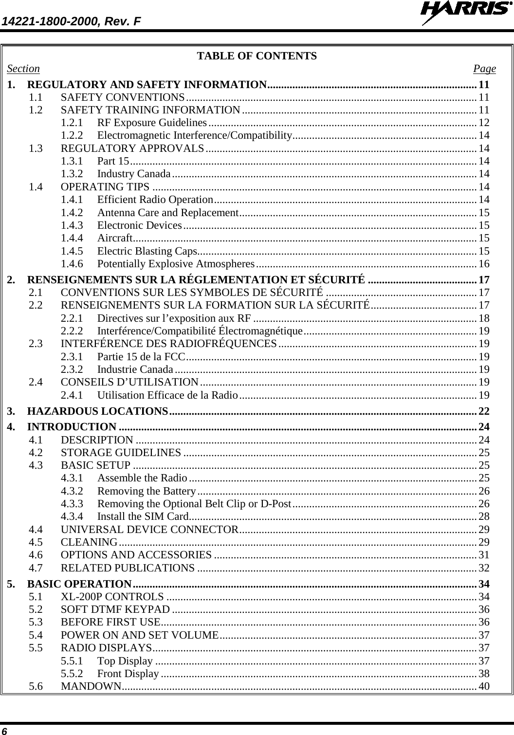 14221-1800-2000, Rev. F   6 TABLE OF CONTENTS Section  Page 1. REGULATORY AND SAFETY INFORMATION ........................................................................... 11 1.1 SAFETY CONVENTIONS ........................................................................................................ 11 1.2 SAFETY TRAINING INFORMATION .................................................................................... 11 1.2.1 RF Exposure Guidelines ................................................................................................ 12 1.2.2 Electromagnetic Interference/Compatibility .................................................................. 14 1.3 REGULATORY APPROVALS ................................................................................................. 14 1.3.1 Part 15 ............................................................................................................................ 14 1.3.2 Industry Canada ............................................................................................................. 14 1.4 OPERATING TIPS .................................................................................................................... 14 1.4.1 Efficient Radio Operation .............................................................................................. 14 1.4.2 Antenna Care and Replacement ..................................................................................... 15 1.4.3 Electronic Devices ......................................................................................................... 15 1.4.4 Aircraft ........................................................................................................................... 15 1.4.5 Electric Blasting Caps .................................................................................................... 15 1.4.6 Potentially Explosive Atmospheres ............................................................................... 16 2. RENSEIGNEMENTS SUR LA RÉGLEMENTATION ET SÉCURITÉ ....................................... 17 2.1 CONVENTIONS SUR LES SYMBOLES DE SÉCURITÉ ...................................................... 17 2.2 RENSEIGNEMENTS SUR LA FORMATION SUR LA SÉCURITÉ ...................................... 17 2.2.1 Directives sur l’exposition aux RF ................................................................................ 18 2.2.2 Interférence/Compatibilité Électromagnétique .............................................................. 19 2.3 INTERFÉRENCE DES RADIOFRÉQUENCES ....................................................................... 19 2.3.1 Partie 15 de la FCC ........................................................................................................ 19 2.3.2 Industrie Canada ............................................................................................................ 19 2.4 CONSEILS D’UTILISATION ................................................................................................... 19 2.4.1 Utilisation Efficace de la Radio ..................................................................................... 19 3. HAZARDOUS LOCATIONS .............................................................................................................. 22 4. INTRODUCTION ................................................................................................................................ 24 4.1 DESCRIPTION .......................................................................................................................... 24 4.2 STORAGE GUIDELINES ......................................................................................................... 25 4.3 BASIC SETUP ........................................................................................................................... 25 4.3.1 Assemble the Radio ....................................................................................................... 25 4.3.2 Removing the Battery .................................................................................................... 26 4.3.3 Removing the Optional Belt Clip or D-Post .................................................................. 26 4.3.4 Install the SIM Card ....................................................................................................... 28 4.4 UNIVERSAL DEVICE CONNECTOR ..................................................................................... 29 4.5 CLEANING ................................................................................................................................ 29 4.6 OPTIONS AND ACCESSORIES .............................................................................................. 31 4.7 RELATED PUBLICATIONS .................................................................................................... 32 5. BASIC OPERATION ........................................................................................................................... 34 5.1 XL-200P CONTROLS ............................................................................................................... 34 5.2 SOFT DTMF KEYPAD ............................................................................................................. 36 5.3 BEFORE FIRST USE ................................................................................................................. 36 5.4 POWER ON AND SET VOLUME ............................................................................................ 37 5.5 RADIO DISPLAYS .................................................................................................................... 37 5.5.1 Top Display ................................................................................................................... 37 5.5.2 Front Display ................................................................................................................. 38 5.6 MANDOWN ............................................................................................................................... 40 