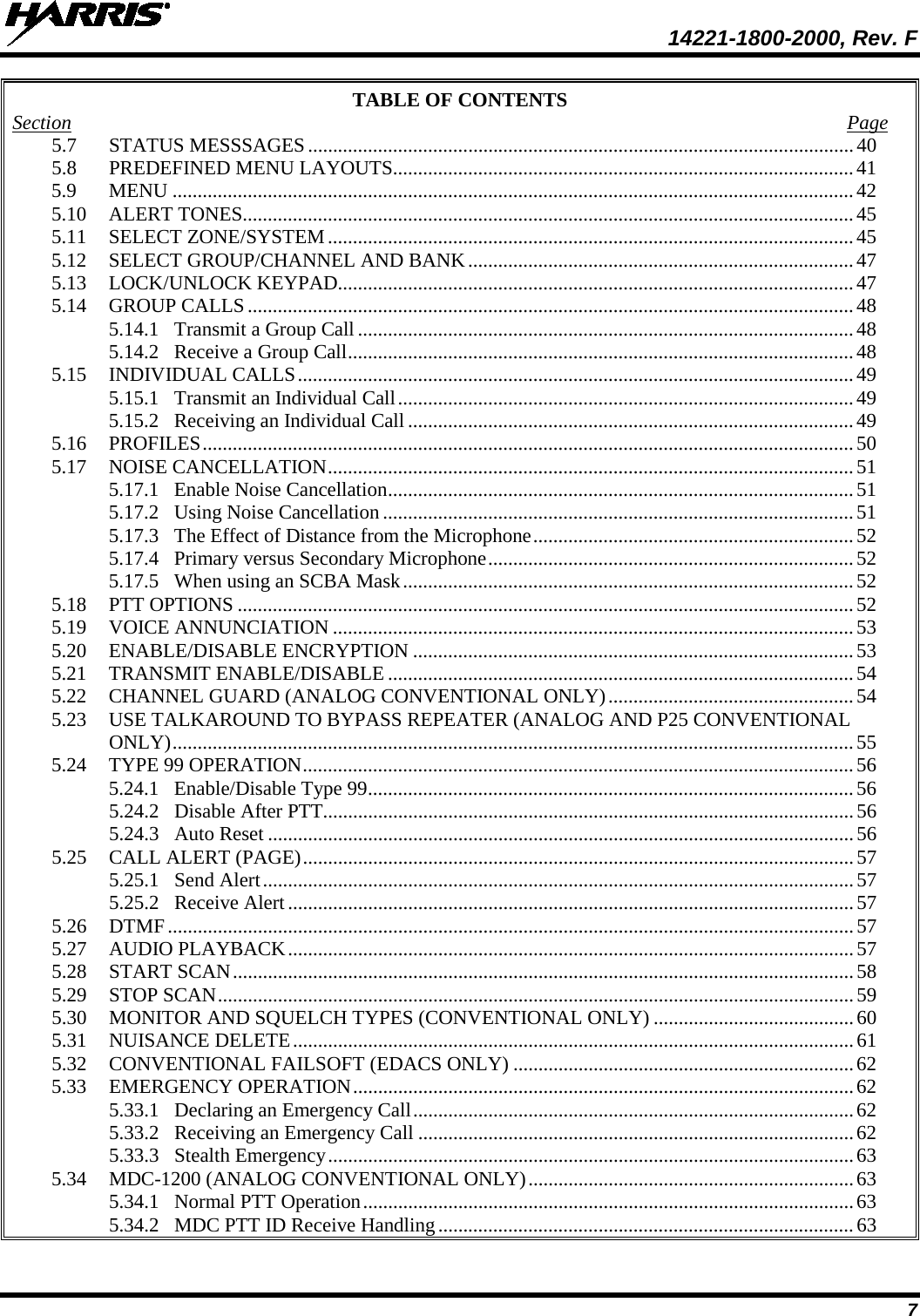  14221-1800-2000, Rev. F 7 TABLE OF CONTENTS Section  Page 5.7 STATUS MESSSAGES ............................................................................................................. 40 5.8 PREDEFINED MENU LAYOUTS............................................................................................ 41 5.9 MENU ........................................................................................................................................ 42 5.10 ALERT TONES.......................................................................................................................... 45 5.11 SELECT ZONE/SYSTEM ......................................................................................................... 45 5.12 SELECT GROUP/CHANNEL AND BANK ............................................................................. 47 5.13 LOCK/UNLOCK KEYPAD....................................................................................................... 47 5.14 GROUP CALLS ......................................................................................................................... 48 5.14.1 Transmit a Group Call ................................................................................................... 48 5.14.2 Receive a Group Call ..................................................................................................... 48 5.15 INDIVIDUAL CALLS ............................................................................................................... 49 5.15.1 Transmit an Individual Call ........................................................................................... 49 5.15.2 Receiving an Individual Call ......................................................................................... 49 5.16 PROFILES .................................................................................................................................. 50 5.17 NOISE CANCELLATION ......................................................................................................... 51 5.17.1 Enable Noise Cancellation ............................................................................................. 51 5.17.2 Using Noise Cancellation .............................................................................................. 51 5.17.3 The Effect of Distance from the Microphone ................................................................ 52 5.17.4 Primary versus Secondary Microphone ......................................................................... 52 5.17.5 When using an SCBA Mask .......................................................................................... 52 5.18 PTT OPTIONS ........................................................................................................................... 52 5.19 VOICE ANNUNCIATION ........................................................................................................ 53 5.20 ENABLE/DISABLE ENCRYPTION ........................................................................................ 53 5.21 TRANSMIT ENABLE/DISABLE ............................................................................................. 54 5.22 CHANNEL GUARD (ANALOG CONVENTIONAL ONLY) ................................................. 54 5.23 USE TALKAROUND TO BYPASS REPEATER (ANALOG AND P25 CONVENTIONAL ONLY) ........................................................................................................................................ 55 5.24 TYPE 99 OPERATION .............................................................................................................. 56 5.24.1 Enable/Disable Type 99 ................................................................................................. 56 5.24.2 Disable After PTT.......................................................................................................... 56 5.24.3 Auto Reset ..................................................................................................................... 56 5.25 CALL ALERT (PAGE) .............................................................................................................. 57 5.25.1 Send Alert ...................................................................................................................... 57 5.25.2 Receive Alert ................................................................................................................. 57 5.26 DTMF ......................................................................................................................................... 57 5.27 AUDIO PLAYBACK ................................................................................................................. 57 5.28 START SCAN ............................................................................................................................ 58 5.29 STOP SCAN ............................................................................................................................... 59 5.30 MONITOR AND SQUELCH TYPES (CONVENTIONAL ONLY) ........................................ 60 5.31 NUISANCE DELETE ................................................................................................................ 61 5.32 CONVENTIONAL FAILSOFT (EDACS ONLY) .................................................................... 62 5.33 EMERGENCY OPERATION .................................................................................................... 62 5.33.1 Declaring an Emergency Call ........................................................................................ 62 5.33.2 Receiving an Emergency Call ....................................................................................... 62 5.33.3 Stealth Emergency ......................................................................................................... 63 5.34 MDC-1200 (ANALOG CONVENTIONAL ONLY) ................................................................. 63 5.34.1 Normal PTT Operation .................................................................................................. 63 5.34.2 MDC PTT ID Receive Handling ................................................................................... 63 