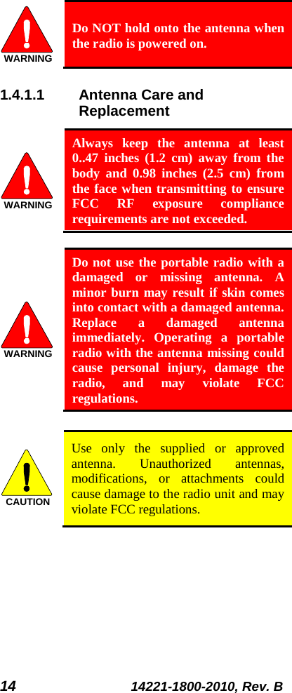 14 14221-1800-2010, Rev. B  Do NOT hold onto the antenna when the radio is powered on. 1.4.1.1 Antenna Care and Replacement  Always keep the antenna at least 0..47 inches (1.2  cm) away from the body and 0.98 inches (2.5 cm) from the face when transmitting to ensure FCC RF exposure compliance requirements are not exceeded.   Do not use the portable radio with a damaged or missing antenna. A minor burn may result if skin comes into contact with a damaged antenna. Replace a damaged antenna immediately. Operating a portable radio with the antenna missing could cause personal injury, damage the radio, and may violate FCC regulations.   Use only the supplied or approved antenna. Unauthorized antennas, modifications, or attachments could cause damage to the radio unit and may violate FCC regulations.  WARNINGWARNINGWARNINGCAUTION