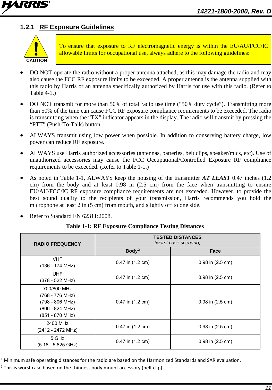  14221-1800-2000, Rev. D 11 1.2.1 RF Exposure Guidelines  To ensure that exposure to RF electromagnetic energy is within the EU/AU/FCC/IC allowable limits for occupational use, always adhere to the following guidelines: • DO NOT operate the radio without a proper antenna attached, as this may damage the radio and may also cause the FCC RF exposure limits to be exceeded. A proper antenna is the antenna supplied with this radio by Harris or an antenna specifically authorized by Harris for use with this radio. (Refer to Table 4-1.) • DO NOT transmit for more than 50% of total radio use time (“50% duty cycle”). Transmitting more than 50% of the time can cause FCC RF exposure compliance requirements to be exceeded. The radio is transmitting when the “TX” indicator appears in the display. The radio will transmit by pressing the “PTT” (Push-To-Talk) button. • ALWAYS transmit using low power when possible. In addition to conserving battery charge, low power can reduce RF exposure. • ALWAYS use Harris authorized accessories (antennas, batteries, belt clips, speaker/mics, etc). Use of unauthorized accessories may cause the FCC Occupational/Controlled Exposure RF compliance requirements to be exceeded. (Refer to Table 1-1.) • As noted in Table 1-1, ALWAYS keep the housing of the transmitter AT LEAST 0.47 inches (1.2 cm) from the body and at least  0.98  in (2.5 cm) from the face when transmitting to ensure EU/AU/FCC/IC RF exposure compliance requirements are not exceeded. However, to provide the best sound quality to the recipients of your transmission, Harris recommends you hold the microphone at least 2 in (5 cm) from mouth, and slightly off to one side. • Refer to Standard EN 62311:2008. Table 1-1: RF Exposure Compliance Testing Distances1 RADIO FREQUENCY TESTED DISTANCES (worst case scenario) Body2 Face VHF (136 - 174 MHz) 0.47 in (1.2 cm) 0.98 in (2.5 cm) UHF (378 - 522 MHz) 0.47 in (1.2 cm) 0.98 in (2.5 cm) 700/800 MHz (768 - 776 MHz) (798 - 806 MHz) (806 - 824 MHz) (851 - 870 MHz) 0.47 in (1.2 cm) 0.98 in (2.5 cm) 2400 MHz (2412 - 2472 MHz) 0.47 in (1.2 cm) 0.98 in (2.5 cm) 5 GHz (5.18 - 5.825 GHz) 0.47 in (1.2 cm) 0.98 in (2.5 cm)                                                            1 Minimum safe operating distances for the radio are based on the Harmonized Standards and SAR evaluation. 2 This is worst case based on the thinnest body mount accessory (belt clip). CAUTION