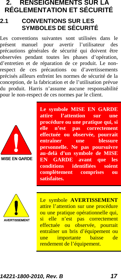 14221-1800-2010, Rev. B 17 2. RENSEIGNEMENTS SUR LA RÉGLEMENTATION ET SÉCURITÉ 2.1 CONVENTIONS SUR LES SYMBOLES DE SÉCURITÉ Les conventions suivantes sont utilisées dans le présent manuel pour avertir l’utilisateur des précautions générales de sécurité qui doivent être observées pendant toutes les phases d’opération, d’entretien et de réparation de ce produit. Le non-respect de ces précautions ou d’avertissements précisés ailleurs enfreint les normes de sécurité de la conception, de la fabrication et de l’utilisation prévue du produit. Harris n’assume aucune responsabilité pour le non-respect de ces normes par le client. MISE EN GARDE Le symbole MISE EN GARDE attire l’attention sur une procédure ou une pratique qui, si elle n’est pas correctement effectuée ou observée, pourrait entraîner une blessure personnelle. Ne pas poursuivre au-delà d’un symbole de MISE EN GARDE avant que les conditions identifiées soient complètement comprises ou satisfaites.   AVERTISSEMENT Le symbole AVERTISSEMENT attire l’attention sur une procédure ou une pratique opérationnelle qui, si elle n’est pas correctement effectuée ou observée, pourrait entraîner un bris d’équipement ou une importante baisse de rendement de l’équipement. 