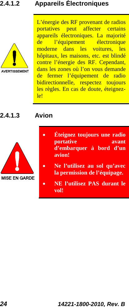 24 14221-1800-2010, Rev. B 2.4.1.2 Appareils Électroniques  AVERTISSEMENT L’énergie des RF provenant de radios portatives peut affecter certains appareils électroniques. La majorité de l’équipement électronique moderne dans les voitures, les hôpitaux, les maisons, etc. est blindé contre l’énergie des RF. Cependant, dans les zones où l’on vous demande de fermer l’équipement de radio bidirectionnelle, respectez toujours les règles. En cas de doute, éteignez-le! 2.4.1.3 Avion  MISE EN GARDE • Éteignez toujours une radio portative avant d’embarquer à bord d’un avion! • Ne l’utilisez au sol qu’avec la permission de l’équipage. • NE l’utilisez PAS durant le vol! 