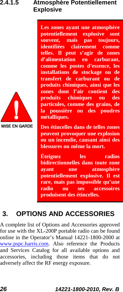 26 14221-1800-2010, Rev. B 2.4.1.5 Atmosphère Potentiellement Explosive  MISE EN GARDE Les zones ayant une atmosphère potentiellement explosive sont souvent, mais pas toujours, identifiées clairement comme telles. Il peut s’agir de zones d’alimentation en carburant, comme  les postes d’essence, les installations de stockage ou de transfert de carburant ou de produits chimiques, ainsi que les zones dont l’air contient des produits chimiques ou des particules, comme des grains, de la poussière ou des poudres métalliques. Des étincelles dans de telles zones peuvent provoquer une explosion ou un incendie, causant ainsi des blessures ou même la mort. Éteignez les radios bidirectionnelles dans toute zone ayant une atmosphère potentiellement explosive. Il est rare, mais pas impossible qu’une radio ou ses accessoires produisent des étincelles. 3. OPTIONS AND ACCESSORIES A complete list of Options and Accessories approved for use with the XL-200P portable radio can be found online in the Operator’s Manual 14221-1800-2000 at www.pspc.harris.com. Also reference the Products and Services Catalog for all available options and accessories, including those items that do not adversely affect the RF energy exposure. 