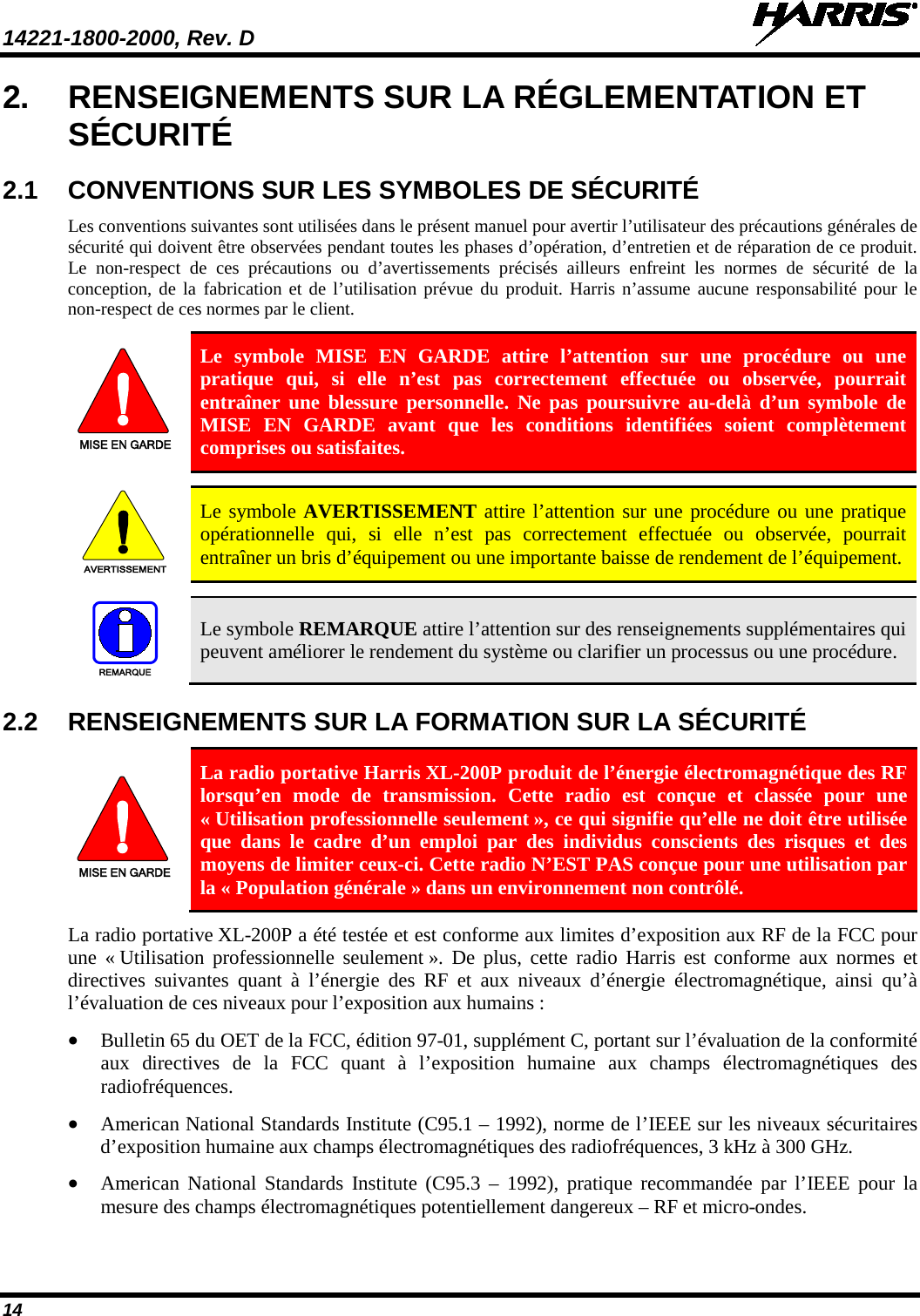 14221-1800-2000, Rev. D   14 2. RENSEIGNEMENTS SUR LA RÉGLEMENTATION ET SÉCURITÉ 2.1 CONVENTIONS SUR LES SYMBOLES DE SÉCURITÉ Les conventions suivantes sont utilisées dans le présent manuel pour avertir l’utilisateur des précautions générales de sécurité qui doivent être observées pendant toutes les phases d’opération, d’entretien et de réparation de ce produit. Le non-respect de ces précautions ou d’avertissements précisés ailleurs enfreint les normes de sécurité de la conception, de la fabrication et de l’utilisation prévue du produit. Harris n’assume aucune responsabilité pour le non-respect de ces normes par le client. MISE EN GARDE Le symbole MISE EN GARDE attire l’attention sur une procédure ou une pratique qui, si elle n’est pas correctement effectuée ou observée, pourrait entraîner une blessure personnelle. Ne pas poursuivre au-delà d’un symbole de MISE EN GARDE avant que les conditions identifiées soient complètement comprises ou satisfaites.   AVERTISSEMENT Le symbole AVERTISSEMENT attire l’attention sur une procédure ou une pratique opérationnelle qui, si elle n’est pas correctement effectuée ou observée, pourrait entraîner un bris d’équipement ou une importante baisse de rendement de l’équipement.   REMARQUE Le symbole REMARQUE attire l’attention sur des renseignements supplémentaires qui peuvent améliorer le rendement du système ou clarifier un processus ou une procédure. 2.2 RENSEIGNEMENTS SUR LA FORMATION SUR LA SÉCURITÉ MISE EN GARDE La radio portative Harris XL-200P produit de l’énergie électromagnétique des RF lorsqu’en mode de transmission. Cette radio est conçue et classée pour une « Utilisation professionnelle seulement », ce qui signifie qu’elle ne doit être utilisée que dans le cadre d’un emploi par des individus conscients des risques et des moyens de limiter ceux-ci. Cette radio N’EST PAS conçue pour une utilisation par la « Population générale » dans un environnement non contrôlé. La radio portative XL-200P a été testée et est conforme aux limites d’exposition aux RF de la FCC pour une « Utilisation professionnelle seulement ». De plus, cette radio Harris est conforme aux normes et directives suivantes quant à l’énergie des RF et aux niveaux d’énergie électromagnétique, ainsi qu’à l’évaluation de ces niveaux pour l’exposition aux humains : • Bulletin 65 du OET de la FCC, édition 97-01, supplément C, portant sur l’évaluation de la conformité aux directives de la FCC quant à l’exposition humaine aux champs électromagnétiques des radiofréquences. • American National Standards Institute (C95.1 – 1992), norme de l’IEEE sur les niveaux sécuritaires d’exposition humaine aux champs électromagnétiques des radiofréquences, 3 kHz à 300 GHz. • American National Standards Institute (C95.3 –  1992), pratique recommandée par l’IEEE pour la mesure des champs électromagnétiques potentiellement dangereux – RF et micro-ondes. 