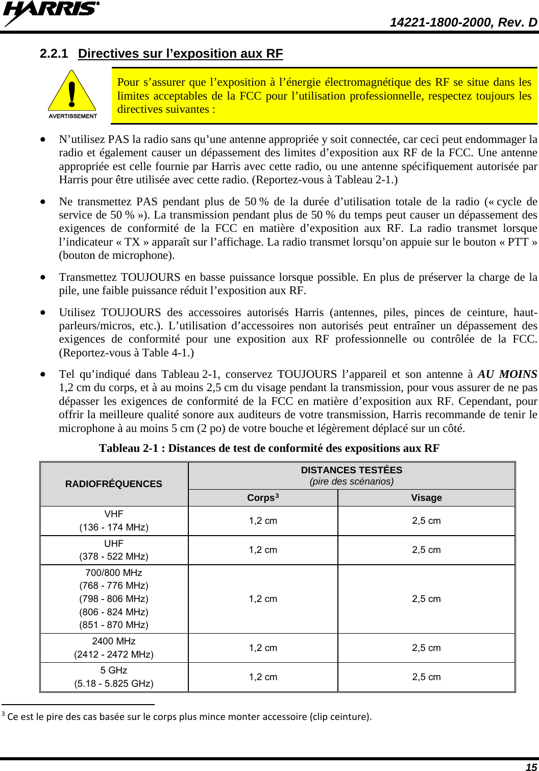  14221-1800-2000, Rev. D 15 2.2.1 Directives sur l’exposition aux RF AVERTISSEMENT Pour s’assurer que l’exposition à l’énergie électromagnétique des RF se situe dans les limites acceptables de la FCC pour l’utilisation professionnelle, respectez toujours les directives suivantes : • N’utilisez PAS la radio sans qu’une antenne appropriée y soit connectée, car ceci peut endommager la radio et également causer un dépassement des limites d’exposition aux RF de la FCC. Une antenne appropriée est celle fournie par Harris avec cette radio, ou une antenne spécifiquement autorisée par Harris pour être utilisée avec cette radio. (Reportez-vous à Tableau 2-1.) • Ne transmettez PAS pendant plus de 50 % de la durée d’utilisation totale de la radio (« cycle de service de 50 % »). La transmission pendant plus de 50 % du temps peut causer un dépassement des exigences de conformité de la FCC en matière d’exposition aux RF. La radio transmet lorsque l’indicateur « TX » apparaît sur l’affichage. La radio transmet lorsqu’on appuie sur le bouton « PTT » (bouton de microphone). • Transmettez TOUJOURS en basse puissance lorsque possible. En plus de préserver la charge de la pile, une faible puissance réduit l’exposition aux RF. • Utilisez TOUJOURS des accessoires autorisés Harris (antennes, piles, pinces de ceinture, haut-parleurs/micros, etc.). L’utilisation d’accessoires non autorisés peut entraîner un dépassement des exigences de conformité pour une exposition aux RF professionnelle ou contrôlée de la FCC. (Reportez-vous à Table 4-1.) • Tel qu’indiqué dans Tableau 2-1, conservez TOUJOURS l’appareil  et son antenne à AU MOINS 1,2 cm du corps, et à au moins 2,5 cm du visage pendant la transmission, pour vous assurer de ne pas dépasser les exigences de conformité de la FCC en matière d’exposition aux RF. Cependant, pour offrir la meilleure qualité sonore aux auditeurs de votre transmission, Harris recommande de tenir le microphone à au moins 5 cm (2 po) de votre bouche et légèrement déplacé sur un côté. Tableau 2-1 : Distances de test de conformité des expositions aux RF RADIOFRÉQUENCES DISTANCES TESTÉES (pire des scénarios) Corps3 Visage VHF (136 - 174 MHz) 1,2 cm 2,5 cm UHF (378 - 522 MHz) 1,2 cm 2,5 cm 700/800 MHz (768 - 776 MHz) (798 - 806 MHz) (806 - 824 MHz) (851 - 870 MHz) 1,2 cm 2,5 cm 2400 MHz (2412 - 2472 MHz) 1,2 cm 2,5 cm 5 GHz (5.18 - 5.825 GHz) 1,2 cm 2,5 cm                                                            3 Ce est le pire des cas basée sur le corps plus mince monter accessoire (clip ceinture). 