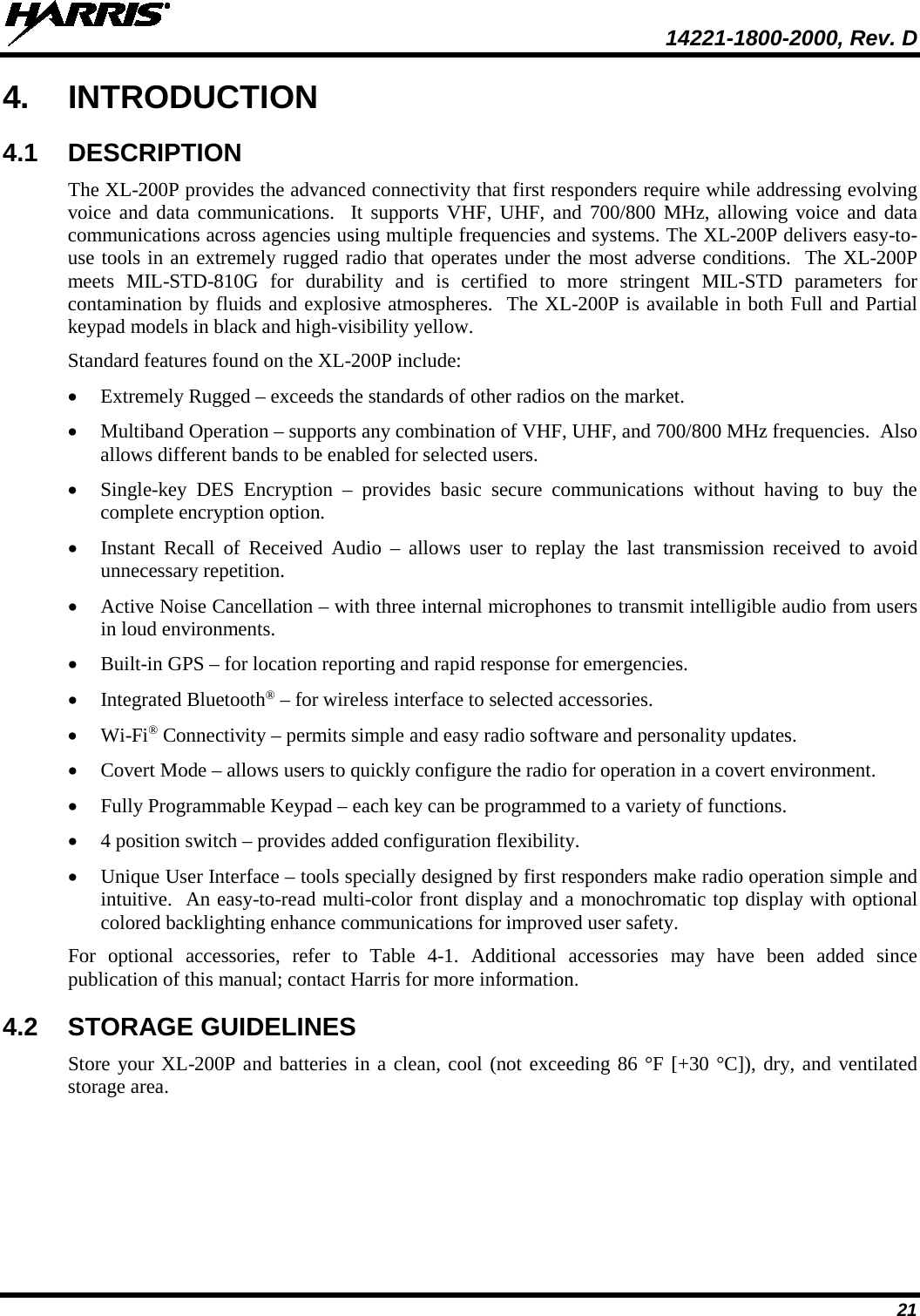  14221-1800-2000, Rev. D 21 4. INTRODUCTION 4.1 DESCRIPTION The XL-200P provides the advanced connectivity that first responders require while addressing evolving voice and data communications.  It supports VHF, UHF, and 700/800 MHz, allowing voice and data communications across agencies using multiple frequencies and systems. The XL-200P delivers easy-to-use tools in an extremely rugged radio that operates under the most adverse conditions.  The XL-200P meets MIL-STD-810G for durability and is certified to more stringent MIL-STD parameters for contamination by fluids and explosive atmospheres.  The XL-200P is available in both Full and Partial keypad models in black and high-visibility yellow. Standard features found on the XL-200P include: • Extremely Rugged – exceeds the standards of other radios on the market. • Multiband Operation – supports any combination of VHF, UHF, and 700/800 MHz frequencies.  Also allows different bands to be enabled for selected users. • Single-key DES Encryption –  provides  basic  secure communications without having to buy the complete encryption option. • Instant Recall of Received Audio – allows user to replay the last transmission received to avoid unnecessary repetition. • Active Noise Cancellation – with three internal microphones to transmit intelligible audio from users in loud environments. • Built-in GPS – for location reporting and rapid response for emergencies. • Integrated Bluetooth® – for wireless interface to selected accessories. • Wi-Fi® Connectivity – permits simple and easy radio software and personality updates. • Covert Mode – allows users to quickly configure the radio for operation in a covert environment. • Fully Programmable Keypad – each key can be programmed to a variety of functions. • 4 position switch – provides added configuration flexibility. • Unique User Interface – tools specially designed by first responders make radio operation simple and intuitive.  An easy-to-read multi-color front display and a monochromatic top display with optional colored backlighting enhance communications for improved user safety.  For optional accessories, refer to Table  4-1. Additional accessories may have been added since publication of this manual; contact Harris for more information. 4.2 STORAGE GUIDELINES Store your XL-200P and batteries in a clean, cool (not exceeding 86 °F [+30 °C]), dry, and ventilated storage area. 