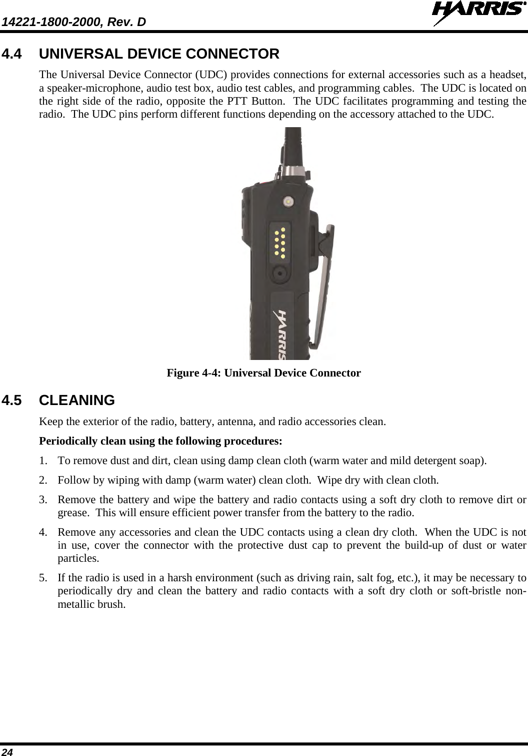 14221-1800-2000, Rev. D   24 4.4 UNIVERSAL DEVICE CONNECTOR The Universal Device Connector (UDC) provides connections for external accessories such as a headset, a speaker-microphone, audio test box, audio test cables, and programming cables.  The UDC is located on the right side of the radio, opposite the PTT Button.  The UDC facilitates programming and testing the radio.  The UDC pins perform different functions depending on the accessory attached to the UDC.    Figure 4-4: Universal Device Connector 4.5 CLEANING Keep the exterior of the radio, battery, antenna, and radio accessories clean.   Periodically clean using the following procedures: 1. To remove dust and dirt, clean using damp clean cloth (warm water and mild detergent soap). 2. Follow by wiping with damp (warm water) clean cloth.  Wipe dry with clean cloth. 3. Remove the battery and wipe the battery and radio contacts using a soft dry cloth to remove dirt or grease.  This will ensure efficient power transfer from the battery to the radio. 4. Remove any accessories and clean the UDC contacts using a clean dry cloth.  When the UDC is not in use, cover the connector with the protective dust cap to prevent the build-up of dust or water particles. 5. If the radio is used in a harsh environment (such as driving rain, salt fog, etc.), it may be necessary to periodically dry and clean the battery and radio contacts with a soft dry cloth or soft-bristle non-metallic brush. 