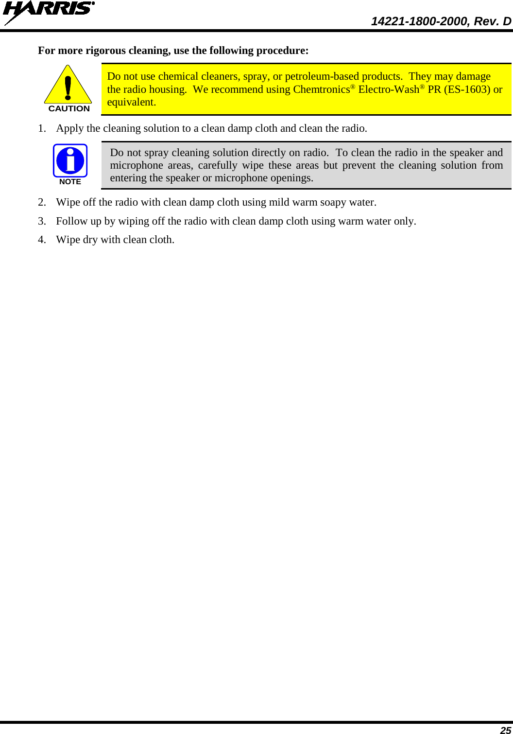  14221-1800-2000, Rev. D 25 For more rigorous cleaning, use the following procedure: CAUTION Do not use chemical cleaners, spray, or petroleum-based products.  They may damage the radio housing.  We recommend using Chemtronics® Electro-Wash® PR (ES-1603) or equivalent. 1. Apply the cleaning solution to a clean damp cloth and clean the radio.  Do not spray cleaning solution directly on radio.  To clean the radio in the speaker and microphone areas, carefully wipe these areas but prevent the cleaning solution from entering the speaker or microphone openings. 2. Wipe off the radio with clean damp cloth using mild warm soapy water. 3. Follow up by wiping off the radio with clean damp cloth using warm water only. 4. Wipe dry with clean cloth. NOTE