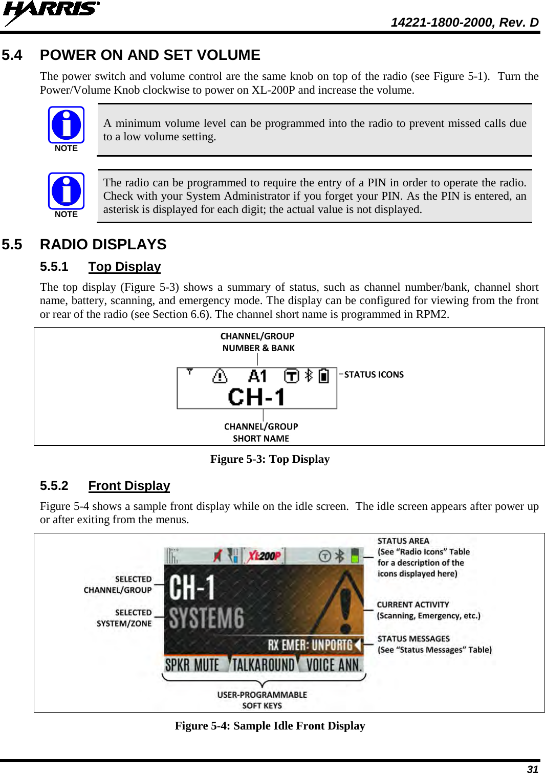  14221-1800-2000, Rev. D 31 5.4 POWER ON AND SET VOLUME The power switch and volume control are the same knob on top of the radio (see Figure 5-1).  Turn the Power/Volume Knob clockwise to power on XL-200P and increase the volume.   A minimum volume level can be programmed into the radio to prevent missed calls due to a low volume setting.   The radio can be programmed to require the entry of a PIN in order to operate the radio. Check with your System Administrator if you forget your PIN. As the PIN is entered, an asterisk is displayed for each digit; the actual value is not displayed. 5.5 RADIO DISPLAYS 5.5.1 Top Display The top display (Figure 5-3) shows a summary of status, such as channel number/bank, channel short name, battery, scanning, and emergency mode. The display can be configured for viewing from the front or rear of the radio (see Section 6.6). The channel short name is programmed in RPM2.  Figure 5-3: Top Display 5.5.2 Front Display Figure 5-4 shows a sample front display while on the idle screen.  The idle screen appears after power up or after exiting from the menus.    Figure 5-4: Sample Idle Front Display NOTENOTE