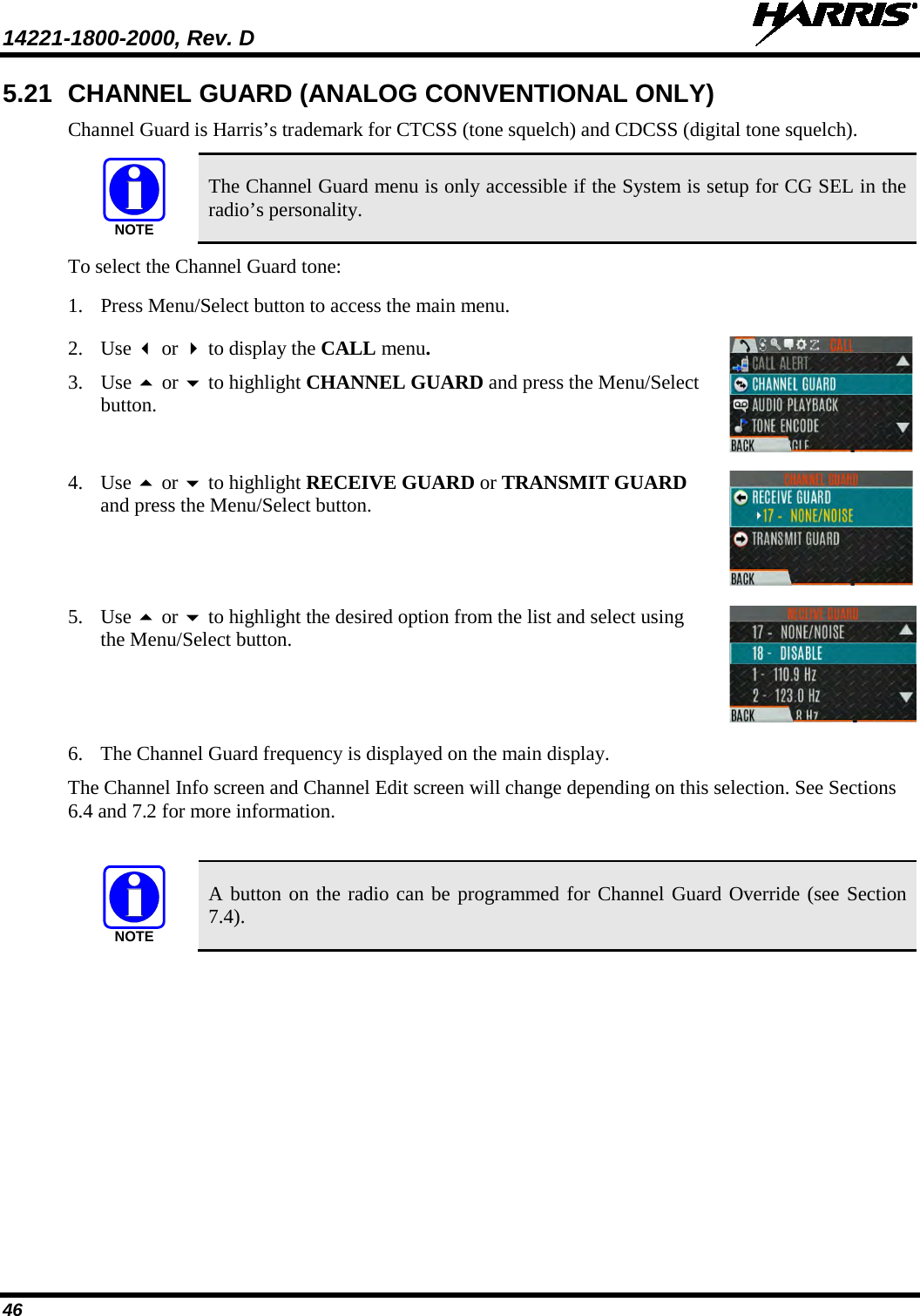 14221-1800-2000, Rev. D   46 5.21 CHANNEL GUARD (ANALOG CONVENTIONAL ONLY) Channel Guard is Harris’s trademark for CTCSS (tone squelch) and CDCSS (digital tone squelch).   The Channel Guard menu is only accessible if the System is setup for CG SEL in the radio’s personality. To select the Channel Guard tone: 1. Press Menu/Select button to access the main menu.  2. Use  or  to display the CALL menu. 3. Use  or  to highlight CHANNEL GUARD and press the Menu/Select button.  4. Use  or  to highlight RECEIVE GUARD or TRANSMIT GUARD and press the Menu/Select button.  5. Use  or  to highlight the desired option from the list and select using the Menu/Select button.  6. The Channel Guard frequency is displayed on the main display.  The Channel Info screen and Channel Edit screen will change depending on this selection. See Sections 6.4 and 7.2 for more information.   A button on the radio can be programmed for Channel Guard Override (see Section 7.4). NOTENOTE