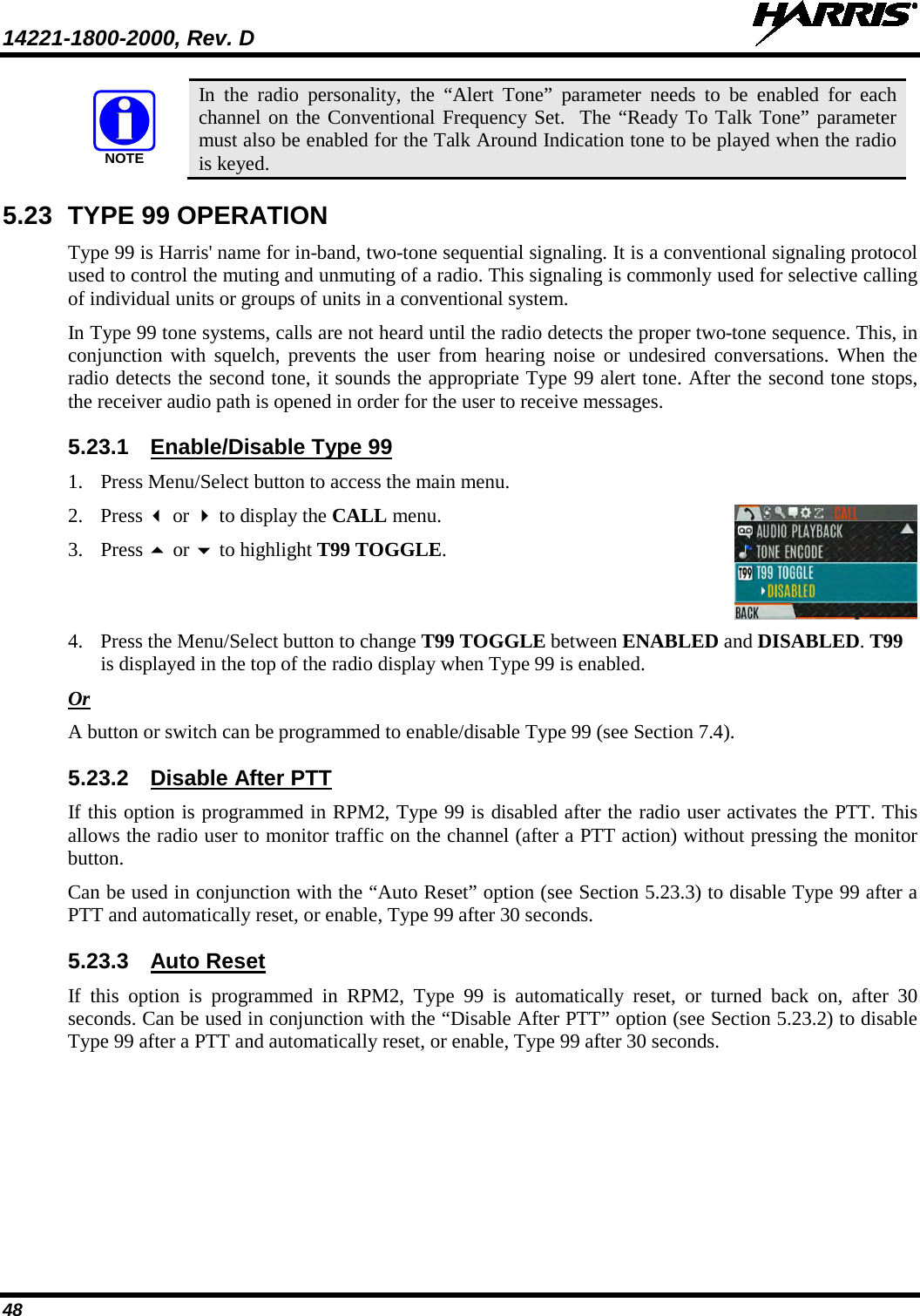 14221-1800-2000, Rev. D   48  In the radio personality, the “Alert Tone” parameter needs to be enabled for each channel on the Conventional Frequency Set.  The “Ready To Talk Tone” parameter must also be enabled for the Talk Around Indication tone to be played when the radio is keyed. 5.23 TYPE 99 OPERATION Type 99 is Harris&apos; name for in-band, two-tone sequential signaling. It is a conventional signaling protocol used to control the muting and unmuting of a radio. This signaling is commonly used for selective calling of individual units or groups of units in a conventional system. In Type 99 tone systems, calls are not heard until the radio detects the proper two-tone sequence. This, in conjunction with squelch, prevents the user from hearing noise or undesired conversations. When the radio detects the second tone, it sounds the appropriate Type 99 alert tone. After the second tone stops, the receiver audio path is opened in order for the user to receive messages. 5.23.1 Enable/Disable Type 99 1. Press Menu/Select button to access the main menu.  2. Press  or  to display the CALL menu. 3. Press  or  to highlight T99 TOGGLE.  4. Press the Menu/Select button to change T99 TOGGLE between ENABLED and DISABLED. T99 is displayed in the top of the radio display when Type 99 is enabled. Or A button or switch can be programmed to enable/disable Type 99 (see Section 7.4). 5.23.2 Disable After PTT If this option is programmed in RPM2, Type 99 is disabled after the radio user activates the PTT. This allows the radio user to monitor traffic on the channel (after a PTT action) without pressing the monitor button. Can be used in conjunction with the “Auto Reset” option (see Section 5.23.3) to disable Type 99 after a PTT and automatically reset, or enable, Type 99 after 30 seconds. 5.23.3 Auto Reset If this option is programmed in RPM2, Type 99 is automatically reset, or turned back on, after 30 seconds. Can be used in conjunction with the “Disable After PTT” option (see Section 5.23.2) to disable Type 99 after a PTT and automatically reset, or enable, Type 99 after 30 seconds. NOTE