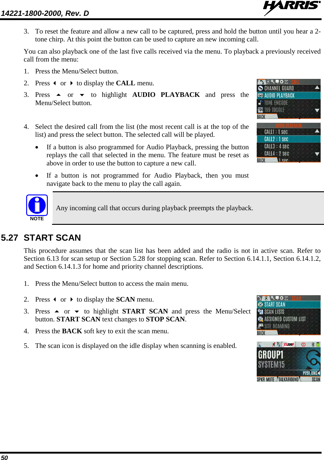 14221-1800-2000, Rev. D   50 3. To reset the feature and allow a new call to be captured, press and hold the button until you hear a 2-tone chirp. At this point the button can be used to capture an new incoming call. You can also playback one of the last five calls received via the menu. To playback a previously received call from the menu: 1. Press the Menu/Select button.  2. Press  or  to display the CALL menu. 3. Press   or   to highlight AUDIO PLAYBACK and press the Menu/Select button.  4. Select the desired call from the list (the most recent call is at the top of the list) and press the select button. The selected call will be played. • If a button is also programmed for Audio Playback, pressing the button replays the call that selected in the menu. The feature must be reset as above in order to use the button to capture a new call.  • If a button is not programmed for Audio Playback, then you must navigate back to the menu to play the call again.   Any incoming call that occurs during playback preempts the playback. 5.27 START SCAN This procedure assumes that the scan list has been added and the radio is not in active scan. Refer to Section 6.13 for scan setup or Section 5.28 for stopping scan. Refer to Section 6.14.1.1, Section 6.14.1.2, and Section 6.14.1.3 for home and priority channel descriptions. 1. Press the Menu/Select button to access the main menu.   2. Press  or  to display the SCAN menu. 3. Press    or   to highlight START SCAN and press the Menu/Select button. START SCAN text changes to STOP SCAN. 4. Press the BACK soft key to exit the scan menu.  5. The scan icon is displayed on the idle display when scanning is enabled.  NOTE