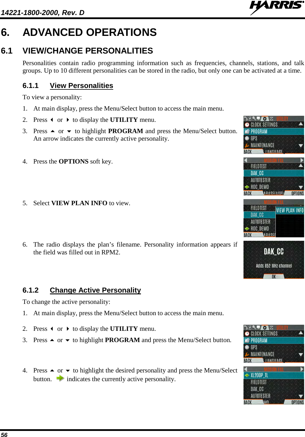 14221-1800-2000, Rev. D   56 6. ADVANCED OPERATIONS 6.1 VIEW/CHANGE PERSONALITIES Personalities contain radio programming information such as frequencies, channels, stations, and talk groups. Up to 10 different personalities can be stored in the radio, but only one can be activated at a time. 6.1.1 View Personalities To view a personality: 1. At main display, press the Menu/Select button to access the main menu.  2. Press  or  to display the UTILITY menu. 3. Press  or  to highlight PROGRAM and press the Menu/Select button. An arrow indicates the currently active personality.  4. Press the OPTIONS soft key.   5. Select VIEW PLAN INFO to view.  6. The radio displays the plan’s filename. Personality information appears if the field was filled out in RPM2.  6.1.2 Change Active Personality To change the active personality: 1. At main display, press the Menu/Select button to access the main menu.   2. Press  or  to display the UTILITY menu. 3. Press  or  to highlight PROGRAM and press the Menu/Select button.   4. Press  or  to highlight the desired personality and press the Menu/Select button.    indicates the currently active personality.  