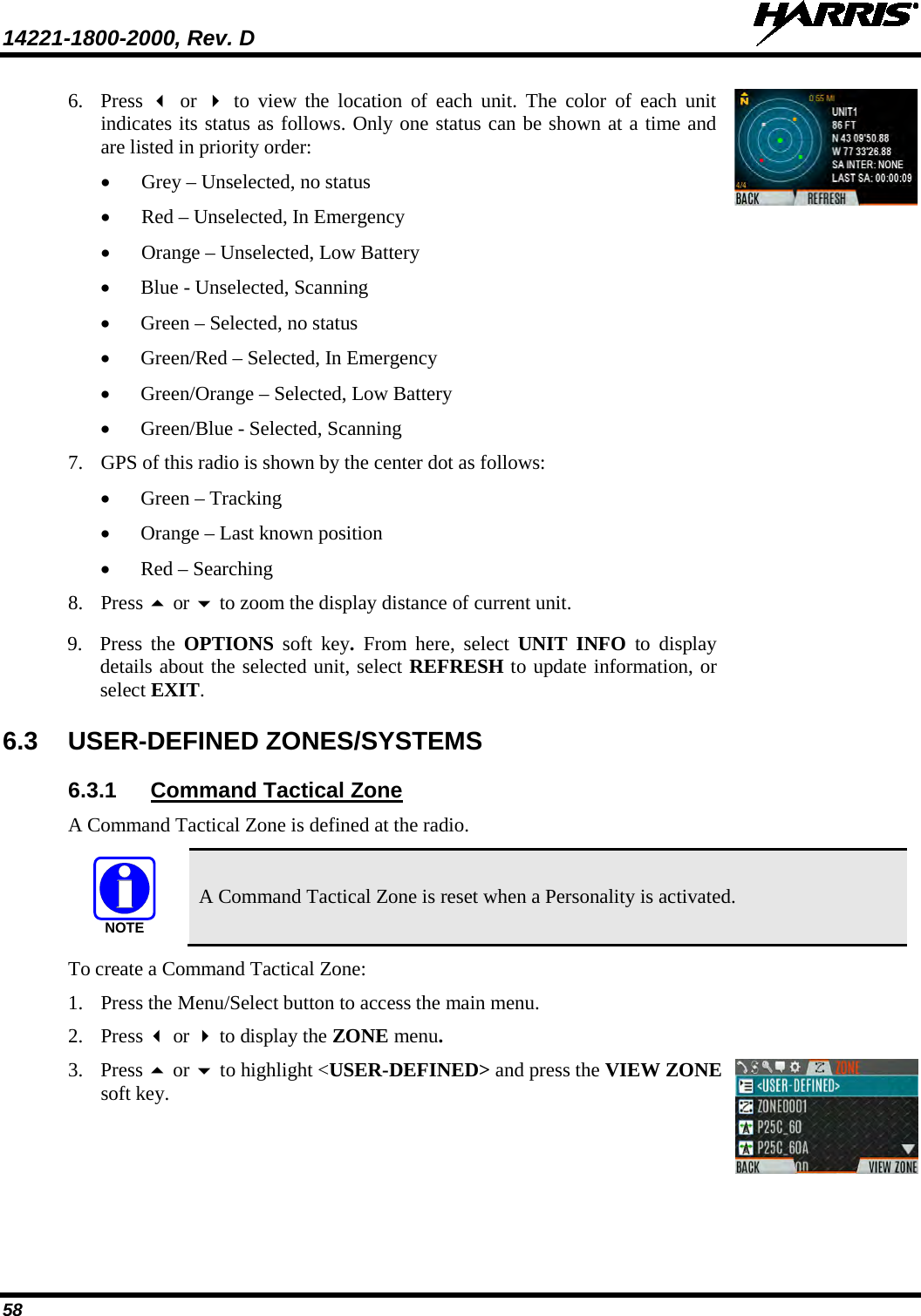 14221-1800-2000, Rev. D   58 6. Press    or   to view the  location of each unit. The color of each unit indicates its status as follows. Only one status can be shown at a time and are listed in priority order: • Grey – Unselected, no status • Red – Unselected, In Emergency • Orange – Unselected, Low Battery • Blue - Unselected, Scanning • Green – Selected, no status • Green/Red – Selected, In Emergency • Green/Orange – Selected, Low Battery • Green/Blue - Selected, Scanning 7. GPS of this radio is shown by the center dot as follows: • Green – Tracking • Orange – Last known position • Red – Searching 8. Press  or  to zoom the display distance of current unit.  9. Press the OPTIONS  soft key. From here, select UNIT INFO to display details about the selected unit, select REFRESH to update information, or select EXIT.   6.3  USER-DEFINED ZONES/SYSTEMS 6.3.1 Command Tactical Zone A Command Tactical Zone is defined at the radio.   A Command Tactical Zone is reset when a Personality is activated. To create a Command Tactical Zone: 1. Press the Menu/Select button to access the main menu.  2. Press  or  to display the ZONE menu.  3. Press  or  to highlight &lt;USER-DEFINED&gt; and press the VIEW ZONE soft key.  NOTE