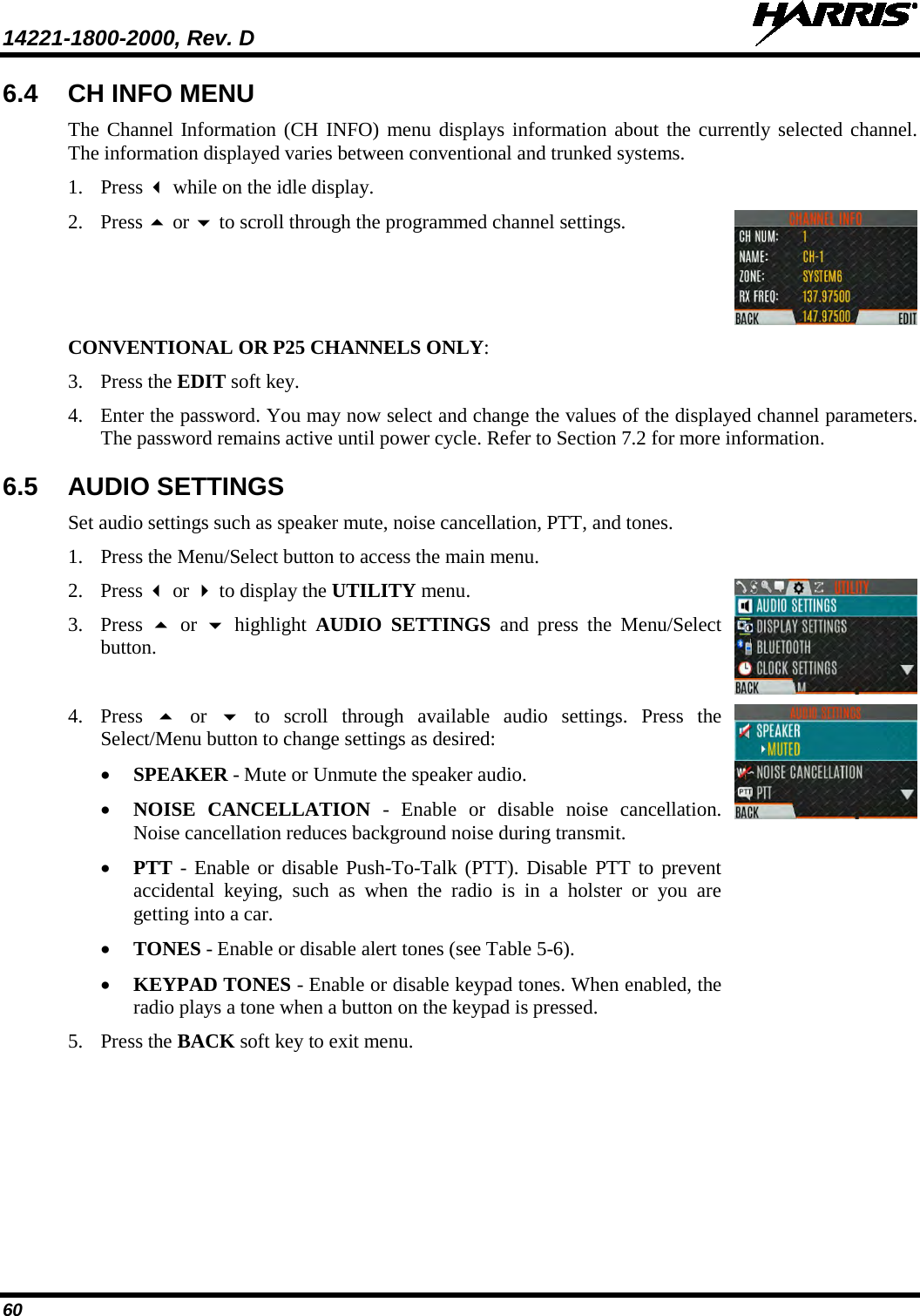 14221-1800-2000, Rev. D   60 6.4 CH INFO MENU The Channel Information (CH INFO) menu displays information about the currently selected channel. The information displayed varies between conventional and trunked systems. 1. Press  while on the idle display.  2. Press  or  to scroll through the programmed channel settings.  CONVENTIONAL OR P25 CHANNELS ONLY: 3. Press the EDIT soft key. 4. Enter the password. You may now select and change the values of the displayed channel parameters. The password remains active until power cycle. Refer to Section 7.2 for more information. 6.5 AUDIO SETTINGS Set audio settings such as speaker mute, noise cancellation, PTT, and tones. 1. Press the Menu/Select button to access the main menu.  2. Press  or  to display the UTILITY menu. 3. Press   or    highlight  AUDIO SETTINGS and press the Menu/Select button.  4. Press    or   to scroll through available audio settings. Press the Select/Menu button to change settings as desired: • SPEAKER - Mute or Unmute the speaker audio. • NOISE CANCELLATION  -  Enable  or  disable noise  cancellation. Noise cancellation reduces background noise during transmit.  • PTT - Enable or disable Push-To-Talk (PTT). Disable PTT to prevent accidental keying, such as when the  radio is in a holster or you are getting into a car. • TONES - Enable or disable alert tones (see Table 5-6). • KEYPAD TONES - Enable or disable keypad tones. When enabled, the radio plays a tone when a button on the keypad is pressed. 5. Press the BACK soft key to exit menu.   