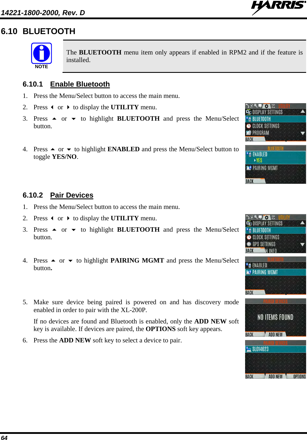 14221-1800-2000, Rev. D   64 6.10 BLUETOOTH  The BLUETOOTH menu item only appears if enabled in RPM2 and if the feature is installed. 6.10.1 Enable Bluetooth 1. Press the Menu/Select button to access the main menu.  2. Press  or  to display the UTILITY menu. 3. Press   or   to highlight BLUETOOTH and press the Menu/Select button.  4. Press  or  to highlight ENABLED and press the Menu/Select button to toggle YES/NO.  6.10.2 Pair Devices 1. Press the Menu/Select button to access the main menu.  2. Press  or  to display the UTILITY menu. 3. Press   or   to highlight BLUETOOTH and press the Menu/Select button.  4. Press  or  to highlight PAIRING MGMT and press the Menu/Select button.   5. Make sure device being paired is powered on and has discovery mode enabled in order to pair with the XL-200P. If no devices are found and Bluetooth is enabled, only the ADD NEW soft key is available. If devices are paired, the OPTIONS soft key appears. 6. Press the ADD NEW soft key to select a device to pair.      NOTE