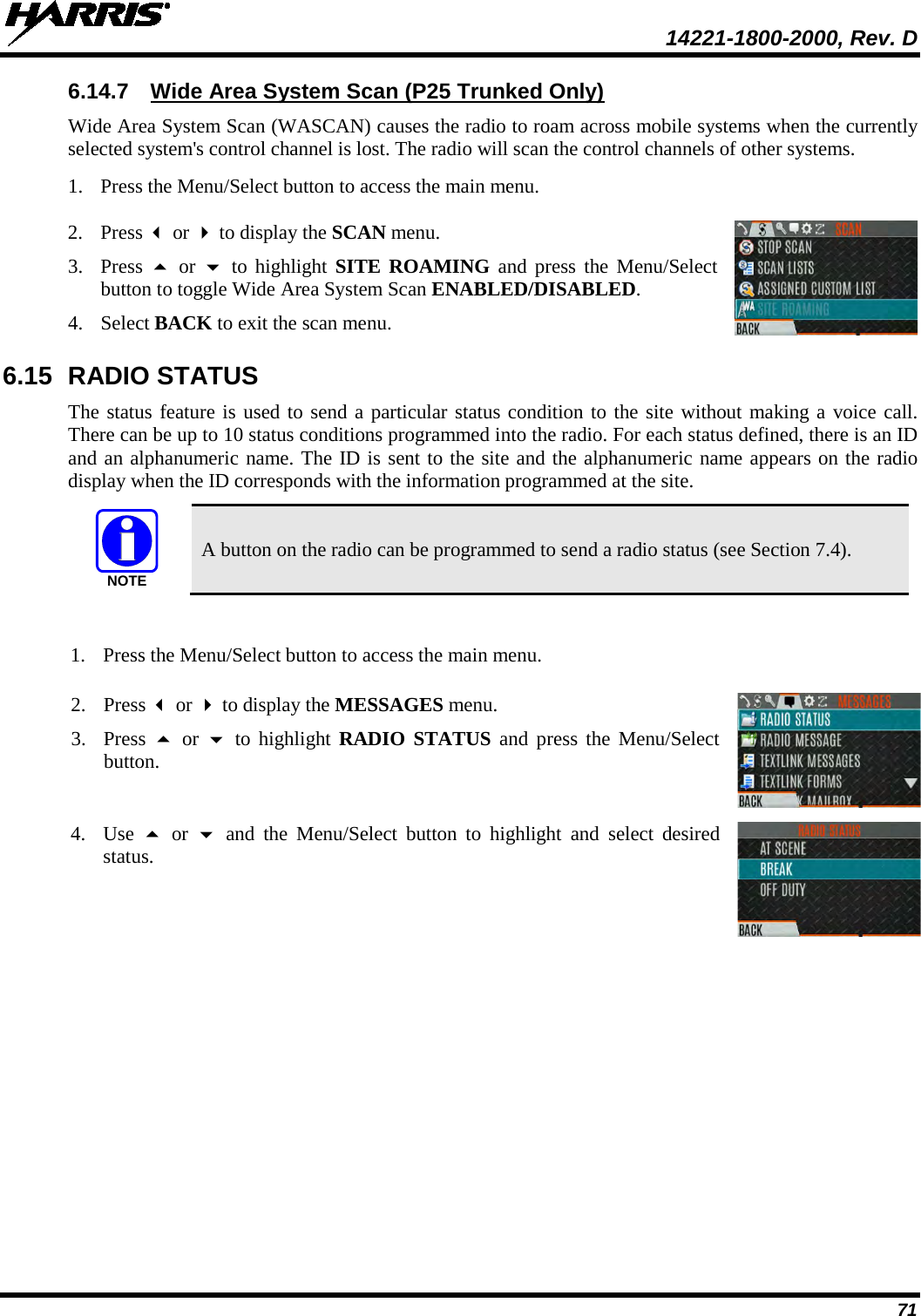  14221-1800-2000, Rev. D 71 6.14.7 Wide Area System Scan (P25 Trunked Only) Wide Area System Scan (WASCAN) causes the radio to roam across mobile systems when the currently selected system&apos;s control channel is lost. The radio will scan the control channels of other systems. 1. Press the Menu/Select button to access the main menu.   2. Press  or  to display the SCAN menu. 3. Press   or  to highlight SITE ROAMING and press the Menu/Select button to toggle Wide Area System Scan ENABLED/DISABLED. 4. Select BACK to exit the scan menu.  6.15 RADIO STATUS The status feature is used to send a particular status condition to the site without making a voice call. There can be up to 10 status conditions programmed into the radio. For each status defined, there is an ID and an alphanumeric name. The ID is sent to the site and the alphanumeric name appears on the radio display when the ID corresponds with the information programmed at the site.  A button on the radio can be programmed to send a radio status (see Section 7.4).  1. Press the Menu/Select button to access the main menu.   2. Press  or  to display the MESSAGES menu. 3. Press  or  to highlight RADIO STATUS and press the Menu/Select button.  4. Use   or   and the Menu/Select button to highlight and select desired status.   NOTE