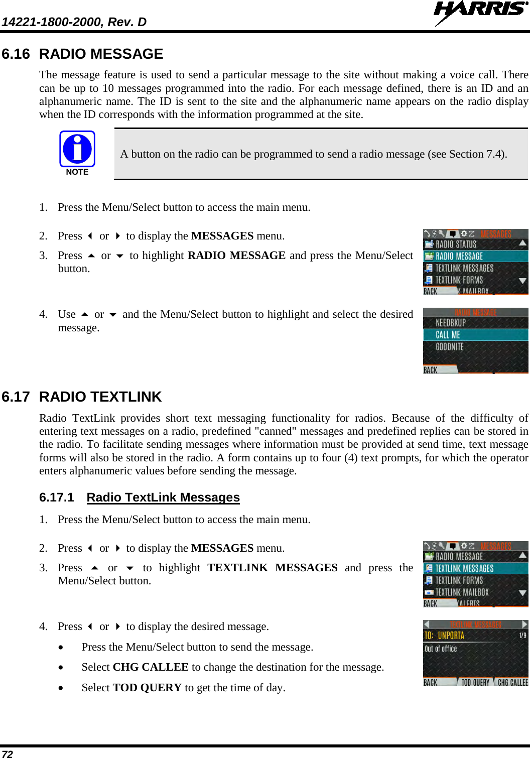 14221-1800-2000, Rev. D   72 6.16 RADIO MESSAGE The message feature is used to send a particular message to the site without making a voice call. There can be up to 10 messages programmed into the radio. For each message defined, there is an ID and an alphanumeric name. The ID is sent to the site and the alphanumeric name appears on the radio display when the ID corresponds with the information programmed at the site.  A button on the radio can be programmed to send a radio message (see Section 7.4).  1. Press the Menu/Select button to access the main menu.   2. Press  or  to display the MESSAGES menu. 3. Press  or  to highlight RADIO MESSAGE and press the Menu/Select button.  4. Use  or  and the Menu/Select button to highlight and select the desired message.   6.17 RADIO TEXTLINK Radio TextLink provides short text messaging functionality for radios. Because of the difficulty of entering text messages on a radio, predefined &quot;canned&quot; messages and predefined replies can be stored in the radio. To facilitate sending messages where information must be provided at send time, text message forms will also be stored in the radio. A form contains up to four (4) text prompts, for which the operator enters alphanumeric values before sending the message. 6.17.1 Radio TextLink Messages 1. Press the Menu/Select button to access the main menu.   2. Press  or  to display the MESSAGES menu. 3. Press  or   to highlight TEXTLINK  MESSAGES and press the Menu/Select button.  4. Press  or  to display the desired message.  • Press the Menu/Select button to send the message. • Select CHG CALLEE to change the destination for the message. • Select TOD QUERY to get the time of day.  NOTE