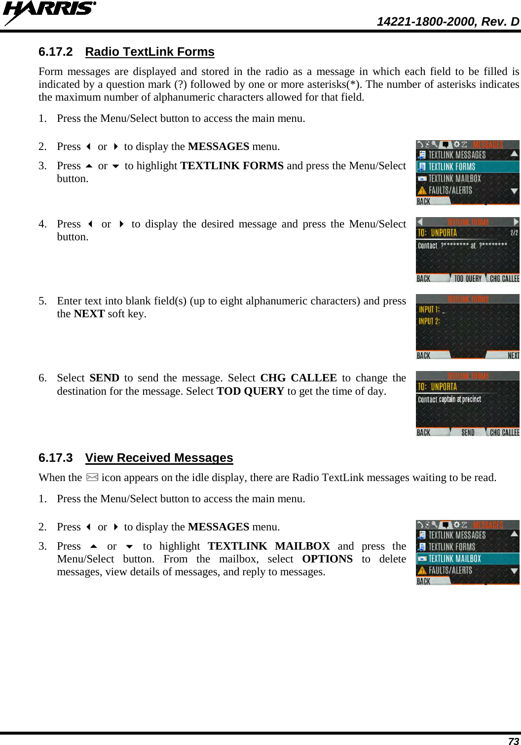  14221-1800-2000, Rev. D 73 6.17.2 Radio TextLink Forms Form messages are displayed and stored in the radio as a message in which each field to be filled is indicated by a question mark (?) followed by one or more asterisks(*). The number of asterisks indicates the maximum number of alphanumeric characters allowed for that field. 1. Press the Menu/Select button to access the main menu.   2. Press  or  to display the MESSAGES menu. 3. Press  or  to highlight TEXTLINK FORMS and press the Menu/Select button.  4. Press   or   to display the desired message and press the Menu/Select button.  5. Enter text into blank field(s) (up to eight alphanumeric characters) and press the NEXT soft key.  6. Select SEND to send the message. Select CHG CALLEE to change the destination for the message. Select TOD QUERY to get the time of day.  6.17.3 View Received Messages When the   icon appears on the idle display, there are Radio TextLink messages waiting to be read. 1. Press the Menu/Select button to access the main menu.   2. Press  or  to display the MESSAGES menu. 3. Press   or   to highlight TEXTLINK MAILBOX and press the Menu/Select button. From the mailbox, select OPTIONS to delete messages, view details of messages, and reply to messages.  