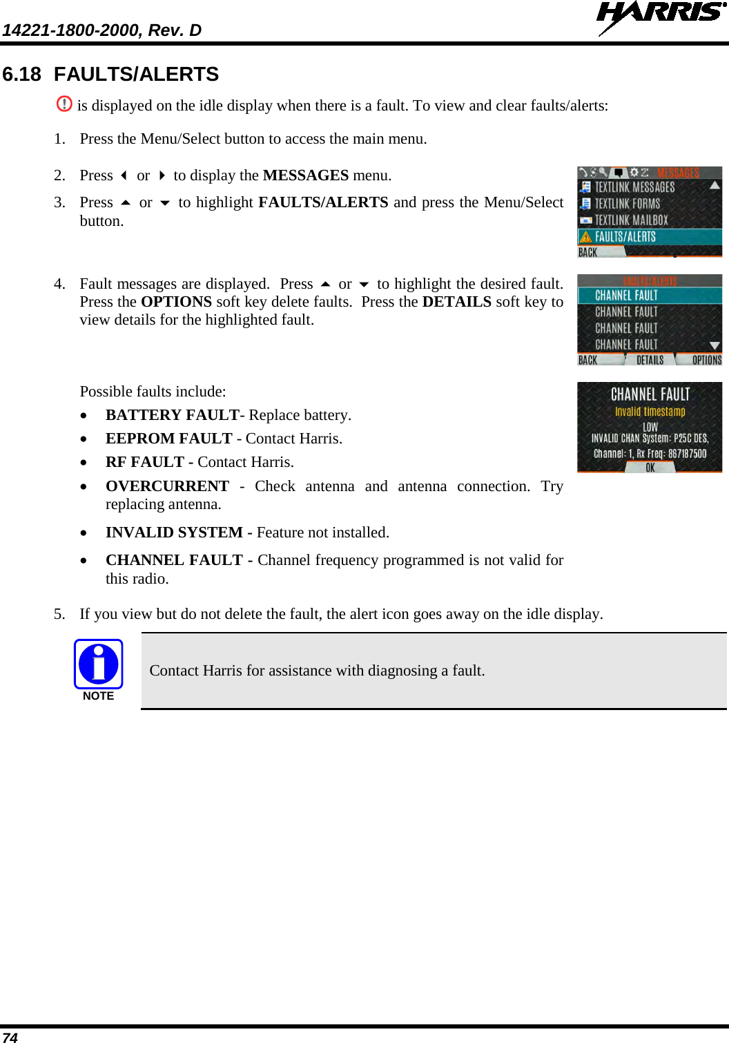 14221-1800-2000, Rev. D   74 6.18 FAULTS/ALERTS  is displayed on the idle display when there is a fault. To view and clear faults/alerts: 1. Press the Menu/Select button to access the main menu.  2. Press  or  to display the MESSAGES menu. 3. Press  or  to highlight FAULTS/ALERTS and press the Menu/Select button.  4. Fault messages are displayed.  Press  or  to highlight the desired fault. Press the OPTIONS soft key delete faults.  Press the DETAILS soft key to view details for the highlighted fault.  Possible faults include: • BATTERY FAULT- Replace battery. • EEPROM FAULT - Contact Harris. • RF FAULT - Contact Harris. • OVERCURRENT  - Check antenna and antenna connection. Try replacing antenna. • INVALID SYSTEM - Feature not installed. • CHANNEL FAULT - Channel frequency programmed is not valid for this radio.  5. If you view but do not delete the fault, the alert icon goes away on the idle display.  Contact Harris for assistance with diagnosing a fault.   NOTE