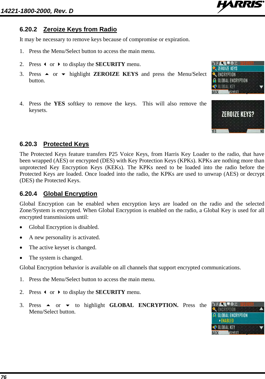 14221-1800-2000, Rev. D   76 6.20.2 Zeroize Keys from Radio It may be necessary to remove keys because of compromise or expiration.  1. Press the Menu/Select button to access the main menu.  2. Press  or  to display the SECURITY menu.  3. Press   or    highlight  ZEROIZE KEYS and press the Menu/Select button.  4. Press  the  YES softkey to remove the keys.   This will also remove the keysets.  6.20.3 Protected Keys The Protected Keys feature transfers P25 Voice Keys, from Harris Key Loader to the radio, that have been wrapped (AES) or encrypted (DES) with Key Protection Keys (KPKs). KPKs are nothing more than unprotected Key Encryption Keys (KEKs). The KPKs need to be loaded into the radio before the Protected Keys are loaded. Once loaded into the radio, the KPKs are used to unwrap (AES) or decrypt (DES) the Protected Keys.   6.20.4 Global Encryption Global Encryption can be enabled when encryption keys are loaded on the radio and the selected Zone/System is encrypted. When Global Encryption is enabled on the radio, a Global Key is used for all encrypted transmissions until: • Global Encryption is disabled. • A new personality is activated. • The active keyset is changed.  • The system is changed. Global Encryption behavior is available on all channels that support encrypted communications. 1. Press the Menu/Select button to access the main menu.  2. Press  or  to display the SECURITY menu.  3. Press   or   to highlight GLOBAL ENCRYPTION. Press  the Menu/Select button.   