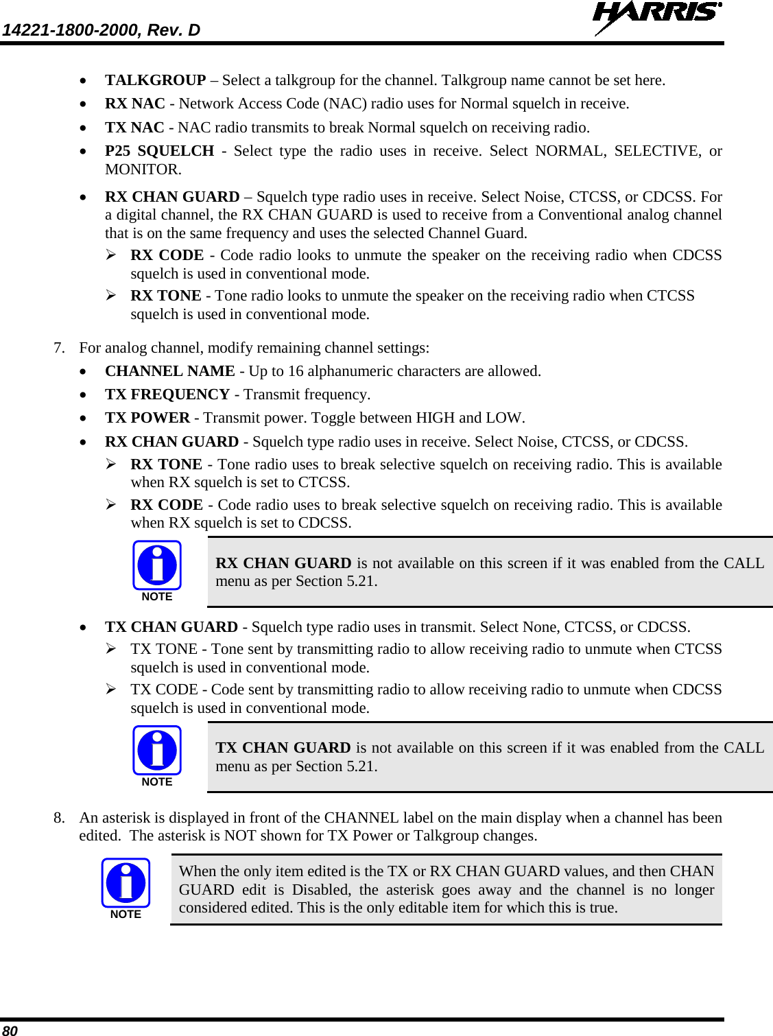 14221-1800-2000, Rev. D   80 • TALKGROUP – Select a talkgroup for the channel. Talkgroup name cannot be set here. • RX NAC - Network Access Code (NAC) radio uses for Normal squelch in receive. • TX NAC - NAC radio transmits to break Normal squelch on receiving radio. • P25 SQUELCH - Select type the radio uses in receive. Select NORMAL, SELECTIVE, or MONITOR. • RX CHAN GUARD – Squelch type radio uses in receive. Select Noise, CTCSS, or CDCSS. For a digital channel, the RX CHAN GUARD is used to receive from a Conventional analog channel that is on the same frequency and uses the selected Channel Guard.  RX CODE - Code radio looks to unmute the speaker on the receiving radio when CDCSS squelch is used in conventional mode.  RX TONE - Tone radio looks to unmute the speaker on the receiving radio when CTCSS squelch is used in conventional mode. 7. For analog channel, modify remaining channel settings: • CHANNEL NAME - Up to 16 alphanumeric characters are allowed. • TX FREQUENCY - Transmit frequency. • TX POWER - Transmit power. Toggle between HIGH and LOW. • RX CHAN GUARD - Squelch type radio uses in receive. Select Noise, CTCSS, or CDCSS.  RX TONE - Tone radio uses to break selective squelch on receiving radio. This is available when RX squelch is set to CTCSS.  RX CODE - Code radio uses to break selective squelch on receiving radio. This is available when RX squelch is set to CDCSS.  RX CHAN GUARD is not available on this screen if it was enabled from the CALL menu as per Section 5.21. • TX CHAN GUARD - Squelch type radio uses in transmit. Select None, CTCSS, or CDCSS.  TX TONE - Tone sent by transmitting radio to allow receiving radio to unmute when CTCSS squelch is used in conventional mode.  TX CODE - Code sent by transmitting radio to allow receiving radio to unmute when CDCSS squelch is used in conventional mode.  TX CHAN GUARD is not available on this screen if it was enabled from the CALL menu as per Section 5.21.  8. An asterisk is displayed in front of the CHANNEL label on the main display when a channel has been edited.  The asterisk is NOT shown for TX Power or Talkgroup changes.  When the only item edited is the TX or RX CHAN GUARD values, and then CHAN GUARD edit is Disabled, the asterisk goes away and the channel is no longer considered edited. This is the only editable item for which this is true.  NOTENOTENOTE