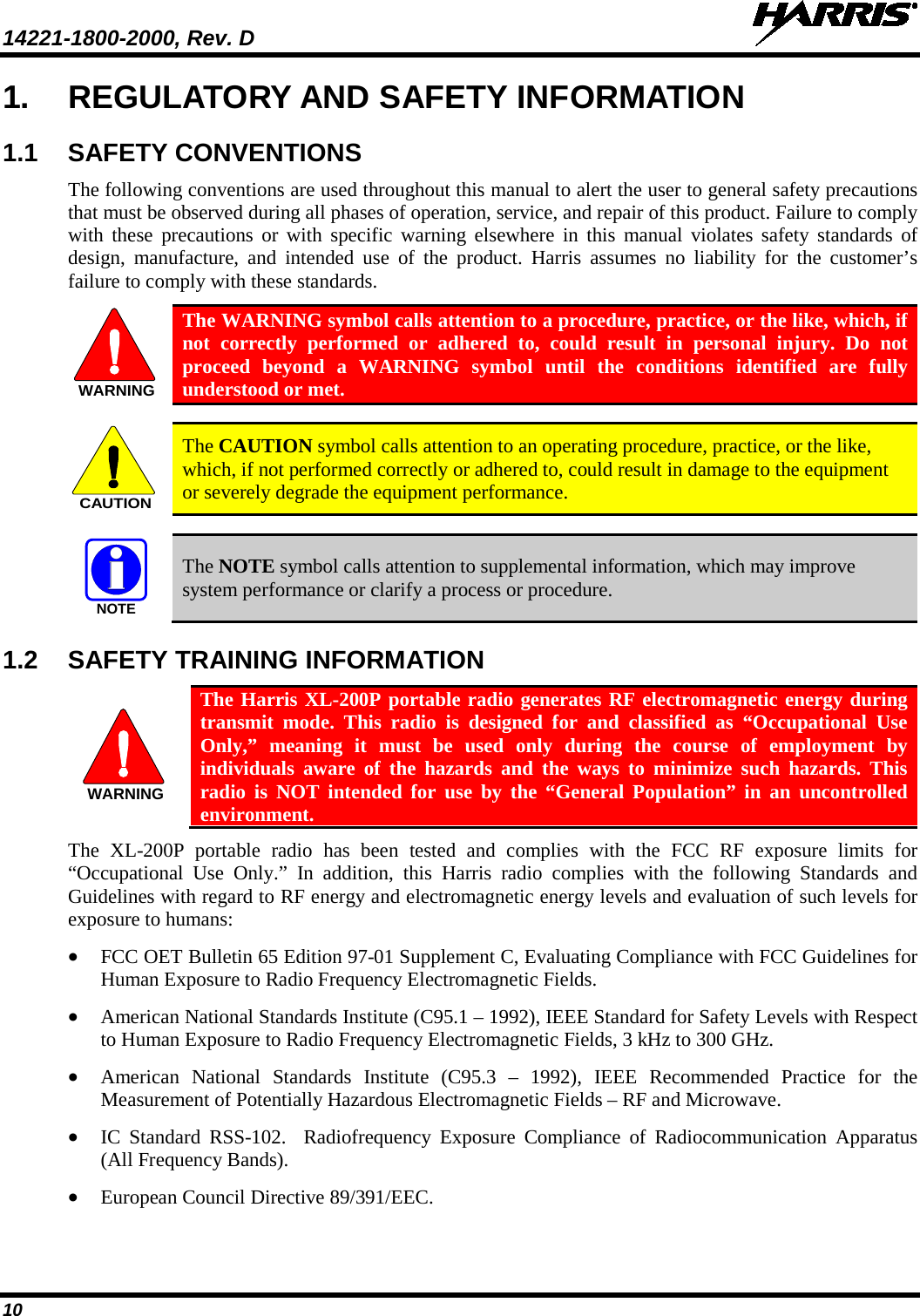 14221-1800-2000, Rev. D   10 1. REGULATORY AND SAFETY INFORMATION 1.1 SAFETY CONVENTIONS The following conventions are used throughout this manual to alert the user to general safety precautions that must be observed during all phases of operation, service, and repair of this product. Failure to comply with these precautions or with specific warning elsewhere in this manual violates safety standards of design, manufacture, and intended use of the product. Harris assumes no liability for the customer’s failure to comply with these standards.  The WARNING symbol calls attention to a procedure, practice, or the like, which, if not correctly performed or adhered to, could result in personal injury. Do not proceed beyond a WARNING symbol until the conditions identified are fully understood or met.    The CAUTION symbol calls attention to an operating procedure, practice, or the like, which, if not performed correctly or adhered to, could result in damage to the equipment or severely degrade the equipment performance.    The NOTE symbol calls attention to supplemental information, which may improve system performance or clarify a process or procedure. 1.2 SAFETY TRAINING INFORMATION  The Harris XL-200P portable radio generates RF electromagnetic energy during transmit mode. This radio is designed for and classified as “Occupational Use Only,” meaning it must be used only during the course of employment by individuals aware of the hazards and the ways to minimize such hazards. This radio is NOT intended for use by the “General Population” in an uncontrolled environment. The XL-200P portable radio has been tested and complies with the FCC RF exposure limits for “Occupational Use Only.”  In addition, this Harris radio complies with the following Standards and Guidelines with regard to RF energy and electromagnetic energy levels and evaluation of such levels for exposure to humans: • FCC OET Bulletin 65 Edition 97-01 Supplement C, Evaluating Compliance with FCC Guidelines for Human Exposure to Radio Frequency Electromagnetic Fields. • American National Standards Institute (C95.1 – 1992), IEEE Standard for Safety Levels with Respect to Human Exposure to Radio Frequency Electromagnetic Fields, 3 kHz to 300 GHz. • American National Standards Institute (C95.3 –  1992), IEEE Recommended Practice for the Measurement of Potentially Hazardous Electromagnetic Fields – RF and Microwave. • IC Standard RSS-102.  Radiofrequency Exposure Compliance of Radiocommunication Apparatus (All Frequency Bands). • European Council Directive 89/391/EEC. WARNINGCAUTIONNOTEWARNING